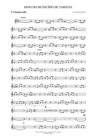 & 42
Introd.
˙ œ .œ œ œ .œ œ œ .œ œ ˙# œ .œ œ
&
7
œ .œ œ œ .œ œ ˙# œ .œ# œ œ .œ œ œ .œ œ ˙
&
14
œ .œ œ œ .œ œ œ .œ œ ˙b œ .œb œ œb .œ œ œb .œ œ
&
21
˙ œ .œ œ œ .œ œ œ .œ œ .œ#
j
œ J
œ ‰ .œ œ œ .œ œ
&
28
œ .œ œ œ# Œ
Canto
‰ j
œ œ œ œ œ œ œ œ œ œ# œ œ ‰ j
œ œ œ
&
35
œ œ œ œ œ œ œ ˙ Œ œ œ œ œ œ œ œ œ œ œ œ œ
&
42
‰ j
œ œ œ œ œ œ œ# œ œ œ ˙ Œ
œ œ œ œ œ œ œ œ œ#
&
49
œ œ œ œ œ œ œ œ œ œ œ œ œ œ ˙ Œ œ œ œ œ œ
&
56
œ œ# œ œ œ œ ‰ j
œ œ œ œ œ œ œ œ# œ œ œ ˙ Œ œ œ
&
63
œ œ œ œ œ œ œ œ# œ œ ‰ j
œ œ œ œ œ œ œ œ œ œ ˙
& ..
70
‰ j
œ œ œ œ œ œ œ œ# œ œ œ œ ‰ j
œ œ œ œ œ œ œ œ# œ
& ..
77
1.
˙ ‰ j
œ œ œ
2.
˙
% 8
Œ .œb œ œb .œ œ œb .œ œ
&
91
˙ œ Œ ˙ ˙ ˙
∑
*
˙
&
98
ﬁ
˙ ˙ Œ œ œ œ ‰
J
œ œ œ œ œ# œ œ œ œ œ œ
Governo do Estado do Ceará - Secretaria da Cultura e Desporto
Coordenação de Música
HINO DO MUNICÍPIO DE VARJOTA
Arr.: Manoel Ferreira3º Clarinete (Bb)
 