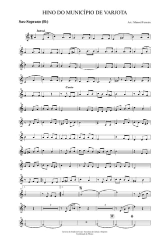 & 42
Introd.
œ œ œ œ .œ œ œ .œ œ œ .œ œ œ œ# œ .œ œ
&
7
œ .œ œ œ .œ œ œ œ œ# œ .œ œ œ .œ œ œ .œ œ œ œ œ
&
14
œ .œ œ œ .œ œ œ .œ œ ˙ œ .œ œ œ .œ œ œ .œ œ
&
21
œ œ œ .œ œ œ .œ œ œ .œ œ .œ
j
œ
j
œ# ‰ .œ œ œ .œ œ
&
28
œ .œ œ œ
Œ
Canto
‰ j
œ œ œ œ œ œ œ œ œ œ# œ œ ‰ j
œ œ œ
&
35
œ œ œ œ œ œ œ ˙ Œ œ œ œ œ œ œ œ œ œ œ œ œ
&
42
‰ j
œ œ œ œ œ œ œ# œ œ œ ˙ Œ
œ œ œ œ œ œ œ œ œ#
&
49
œ œ œ œ œ œ œ œ œ œ œ œ œ œ ˙ Œ œ œ œ œ œ
&
56
œ œ# œ œ œ œ ‰ j
œ œ œ œ œ œ œ œ# œ œ œ ˙ Œ œ œ
&
63
œ œ œ œ œ œ œ œ# œ œ ‰ j
œ œ œ œ œ œ œ œ œ œ ˙
& ..
70
‰ j
œ œ œ œ œ œ œ œ# œ œ œ œ ‰ j
œ œ œ œ œ œ œ œ# œ
& ..
77
1.
˙ ‰ j
œ œ œ
2.
˙
%
˙ ˙ ˙ ‰ j
œ œ œ
&
84
œ Œ
2
‰ j
œ œ œb œ Œ
2
‰ j
œ œ œ œ Œ
&
93
˙ ˙ ˙ ∑
*
˙
ﬁ
˙ ˙
Governo do Estado do Ceará - Secretaria da Cultura e Desporto
Coordenação de Música
HINO DO MUNICÍPIO DE VARJOTA
Arr.: Manoel FerreiraSax-Soprano (Bb)
 