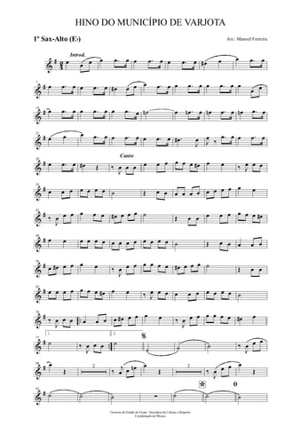 &
#
42
Introd.
œ œ œ œ .œ œ œ .œ œ œ .œ œ œ# œ œ .œ œ
&
#7
œ .œ œ œ .œ œ œ# œ œ œ .œ œ œ .œ œ œ .œ œ œ
œ œ
&
#14
œ .œ œ œ .œ œ œ .œ œ ˙n œ .œn œ œn .œ œ œn .œ œ
&
#21
œ œ œ .œ œ œ .œ œ œ .œ œ .œ#
J
œ J
œ
‰
.œ œ œ .œ œ
&
#28
œ .œ œ œ# Œ
Canto
‰
J
œ œ œ œ œ œ œ œ œ œ# œ œ ‰ J
œ œ œ
&
#35
œ œ œ œ œ œ œ ˙ Œ œ œ œ œ œ œ œ œ œ œ œ œ
&
#42
‰
J
œ œ œ œ œ œ œ# œ œ œ ˙ Œ œ œ œ œ œ œ œ œ œ#
&
#49
œ œ œ œ œ œ œ œ œ œ œ œ œ œ ˙ Œ œ œ œ œ œ
&
#56
œ œ# œ œ œ œ ‰
J
œ œ œ œ œ œ œ œ# œ œ œ ˙ Œ œ œ
&
#63
œ œ œ œ œ œ œ œ# œ œ ‰ J
œ œ œ œ œ œ œ œ œ œ ˙
&
# ..
70
‰
J
œ œ œ œ œ œ œ œ# œ œ œ œ ‰
J
œ œ œ œ œ œ œ œ# œ
&
# ..
77
1.
˙ ‰
J
œ œ œ
2.
˙
%
˙ ˙ ˙ ‰
J
œ œ œ
&
#84 œ
Œ
2
‰ j
œ œ œn œ
Œ
2
‰
J
œ œ œ œ
Œ
&
#93
˙ ˙ ˙ ∑
*˙
ﬁ
˙ ˙
Governo do Estado do Ceará - Secretaria da Cultura e Desporto
Coordenação de Música
HINO DO MUNICÍPIO DE VARJOTA
Arr.: Manoel Ferreira1º Sax-Alto (Eb)
 
