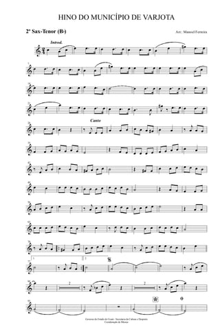 & 42
Introd.
œ œ œ œ .œ œ œ .œ œ œ .œ œ œ œ œ# .œ œ
&
7
œ .œ œ œ .œ œ œ œ œ œ# .œ œ œ .œ œ œ .œ œ œ œ œ
&
14
œ .œ œ œ .œ œ œ .œ œ ˙ œ .œ œ œ .œ œ œ .œ œ
&
21
œ œ œ .œ œ œ .œ œ œ .œ œ .œ
J
œ J
œ#
‰ .œ œ œ .œ œ
&
28
œ .œ œ œ Œ
Canto
‰ j
œ œ œ œ œ œ œ œ œ œ# œ œ ‰
j
œ œ œ
&
35
œ œ œ œ œ œ œ ˙ Œ œ œ œ œ œ œ œ œ œ œ œ œ
&
42
‰ j
œ œ œ œ œ œ œ# œ œ œ ˙ Œ œ# œ œ œ œ œ œ œ œ
&
49
œ œ œ œ œ œ œ œ œ œ œ œ œ œ ˙ Œ œ œ œ œ œ
&
56
œ œ œ œ œ œ ‰ j
œ œ œ œ œ œ œ œ œ œ œ ˙ Œ œ œ
&
63
œ œ œ œ œ œ œ œ œ œ ‰ J
œ œ œ œ œ œ œ œ œ œ ˙
& ..
70
‰ j
œ œ œ œ# œ œ œ œ œ œ œ œ ‰ j
œ œ œ œ œ œ œ œ œ
& ..
77
1.
˙ ‰ j
œ œ œ
2.
˙
%
˙ ˙ ˙ ‰ j
œ œ œ
&
84 œ
Œ
2
‰ j
œ œb œ œ Œ
2
‰ j
œ œ œ œ
Œ
&
93
˙ ˙ ˙
∑
*
˙
ﬁ
˙ ˙
Governo do Estado do Ceará - Secretaria da Cultura e Desporto
Coordenação de Música
HINO DO MUNICÍPIO DE VARJOTA
Arr.: Manoel Ferreira2º Sax-Tenor (Bb)
 