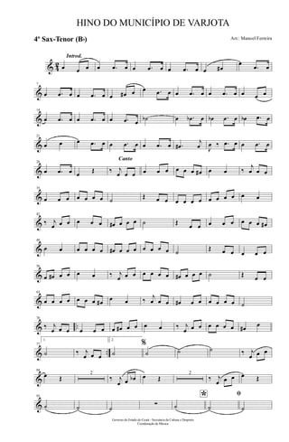 & 42
Introd.
œ œ œ œ .œ œ œ .œ œ œ .œ œ œ œ#
œ
.œ œ
&
7
œ .œ œ œ .œ œ œ œ# œ œ .œ œ œ .œ œ œ .œ œ œ œ œ
&
14
œ .œ œ œ .œ œ œ .œ œ ˙b œ .œb œ œb .œ œ œb .œ œ
&
21
œ œ œ .œ œ œ .œ œ œ .œ œ .œ#
j
œ J
œ ‰ .œ œ œ .œ œ
&
28
œ .œ œ œ Œ
Canto
‰ j
œ œ œ œ œ œ œ œ œ œ# œ œ ‰
j
œ œ œ
&
35
œ œ œ œ œ œ œ ˙ Œ œ œ œ œ œ œ œ œ œ œ œ œ
&
42
‰ j
œ œ œ œ œ œ œ# œ œ œ ˙ Œ œ œ œ œ œ œ œ œ œ#
&
49
œ œ œ œ œ œ œ# œ œ œ œ œ œ œ ˙ Œ œ œ œ œ œ
&
56
œ œ# œ œ œ œ ‰ j
œ œ œ œ œ œ œ œ# œ œ œ ˙ Œ œ œ
&
63
œ œ œ œ œ œ œ œ# œ œ ‰ j
œ œ œ œ# œ œ œ œ œ œ ˙
& ..
70
‰ j
œ œ œ œ œ œ œ œ# œ œ œ œ ‰ j
œ œ œ œ œ œ œ œ# œ
& ..
77
1.
˙ ‰ j
œ œ œ
2.
˙
%
˙ ˙ ˙ ‰ j
œ œ œ
&
84
œ Œ
2
‰ j
œ œ œb œ Œ
2
‰ j
œ œ œ œ Œ
&
93
˙ ˙ ˙
∑
*
˙
ﬁ
˙ ˙
Governo do Estado do Ceará - Secretaria da Cultura e Desporto
Coordenação de Música
HINO DO MUNICÍPIO DE VARJOTA
Arr.: Manoel Ferreira4º Sax-Tenor (Bb)
 