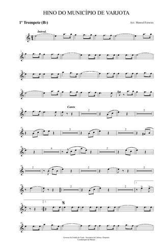 & 42
Introd.
˙ œ .œ œ œ .œ œ œ .œ œ ˙ œ .œ œ
&
7
œ .œ œ œ .œ œ ˙ œ .œ œ œ .œ œ œ .œ œ ˙
&
14
œ .œ œ œ .œ œ œ .œ œ ˙ œ .œ œ œ .œ œ œ .œ œ
&
21
˙ œ .œ œ œ .œ œ œ .œ œ .œ
J
œ J
œ#
‰
.œ œ œ .œ œ
&
28
œ .œ œ .œ
J
œ
Canto
J
œ ‰ Œ
2
Œ œ œ œ Œ
2
&
37
Œ œ œ œ œ Œ
2
Œ œ œ œ Œ
2
Œ œ# œ
&
46
œ Œ
6
‰
j
œ œ œ œ œ Œ
2
Œ œ œ œ Œ
&
59
2
‰
J
œ œ œ œ Œ
2
Œ œ
J
œ ‰ Œ
2
& ..
69
‰ .œ
J
œ ‰ Œ
2
Œ œ œ œ Œ
2
1.
‰ œ>
J
œ>
& ..
78
J
œ ‰ Œ
2.
Œ .œ œ
%
œ .œ œ œ .œ œ œ .œ œ ˙ œ .œ œ
&
85
œ .œ œ œ .œ œ ˙ œ .œ œ œ .œ œ œ .œ œ ˙
Governo do Estado do Ceará - Secretaria da Cultura e Desporto
Coordenação de Música
HINO DO MUNICÍPIO DE VARJOTA
Arr.: Manoel Ferreira1º Trompete (Bb)
 