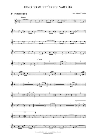 & 42
Introd.
˙ œ .œ œ œ .œ œ œ .œ œ ˙ œ .œ œ
&
7
œ .œ œ œ .œ œ ˙ œ .œ œ œ .œ œ œ .œ œ ˙
&
14
œ .œ œ œ .œ œ œ .œ œ ˙ œ .œ œ œ .œ œ œ .œ œ
&
21
˙ œ .œ œ œ .œ œ œ .œ œ .œ
J
œ J
œ ‰ .œ œ œ .œ œ
&
28
œ .œ œ .œ
J
œ
Canto
J
œ ‰ Œ
2
Œ œ œ œ Œ
2
&
37
Œ œ œ œ œ Œ
2
Œ œ œ œ Œ
2
Œ œ œ#
&
46
œ Œ
6
‰ j
œ œ œ œ œ Œ
2
Œ œ œ œ Œ
&
59
2
‰ j
œ# œ œ œ Œ
2
Œ œ
J
œ ‰ Œ
2
& ..
69
‰ .œ
J
œ ‰ Œ
2
Œ
œ œ œ Œ
2
1.
‰ œ>
J
œ>
& ..
78
J
œ ‰ Œ
2.
Œ .œ œ
%
œ .œ œ œ .œ œ œ .œ œ ˙ œ .œ œ
&
85
œ .œ œ œ .œ œ ˙ œ .œ œ œ .œ œ œ .œ œ ˙
Governo do Estado do Ceará - Secretaria da Cultura e Desporto
Coordenação de Música
HINO DO MUNICÍPIO DE VARJOTA
Arr.: Manoel Ferreira
2º Trompete (Bb)
 