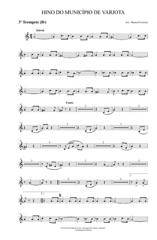 & 42
Introd.
˙ œ .œ œ œ .œ œ œ .œ œ ˙# œ .œ œ
&
7
œ .œ œ œ .œ œ ˙# œ .œ# œ œ .œ œ œ .œ œ ˙
&
14
œ .œ œ œ .œ œ œ .œ œ ˙b œ .œb œ œb .œ œ œb .œ œ
&
21
˙ œ .œ œ œ .œ œ œ .œ œ .œ#
j
œ J
œ ‰ .œ œ œ .œ œ
&
28
œ .œ œ .œ#
j
œ
Canto
j
œ# ‰ Œ
2
Œ
œ œ œ Œ
2
&
37
Œ
œ œ œ œ Œ
2
Œ
œ œ œ Œ
2
Œ
œ œ
&
46
œ# Œ
6
‰ j
œ œ œ œ œ Œ
2
Œ œ œ œ Œ
&
59
2
‰ j
œ œ# œ œ# Œ
2
Œ œ
j
œ ‰ Œ
2
& ..
69
‰ .œ
j
œ ‰ Œ
2
Œ
œ œ œ Œ
2
1.
‰ œ
>
j
œ
>
& ..
78
j
œ ‰ Œ
2.
Œ .œ œ
%
œ .œ œ œ .œ œ œ .œ œ ˙ œ .œ œ
&
85
œ .œ œ œ .œ œ ˙b œ .œb œ œb .œ œ œb .œ œ ˙
Governo do Estado do Ceará - Secretaria da Cultura e Desporto
Coordenação de Música
HINO DO MUNICÍPIO DE VARJOTA
Arr.: Manoel Ferreira3º Trompete (Bb)
 