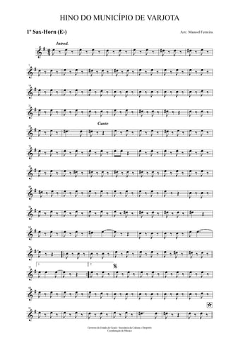 &
#
42
Introd.
J
œ ‰ J
œ ‰ J
œ ‰ J
œ ‰ J
œ ‰ J
œ ‰ J
œ ‰ J
œ ‰ J
œ# ‰ J
œ ‰ J
œ# ‰ J
œ ‰
&
#7
J
œ ‰ J
œ ‰ J
œ ‰ J
œ ‰ J
œ# ‰ J
œ ‰ J
œ# ‰ J
œ ‰ J
œ ‰ J
œ ‰ J
œ ‰ J
œ ‰ J
œ ‰ J
œ ‰
&
#14
J
œ ‰ J
œ ‰ J
œ ‰ J
œ ‰ J
œ ‰ J
œ ‰ J
œ ‰ J
œ ‰ J
œ ‰ J
œ ‰ J
œ ‰ J
œ ‰ J
œ ‰ J
œ ‰
&
#21
J
œ ‰ J
œ ‰ J
œ ‰ J
œ ‰ J
œ ‰ J
œ ‰ J
œ ‰ J
œ ‰ J
œ# ‰ J
œ ‰ J
œ# ‰ Œ J
œ ‰ J
œ ‰
&
#28
J
œ ‰ J
œ ‰ .œ#
J
œ
Canto
J
œ# ‰ Œ J
œ ‰ J
œ ‰ J
œ ‰ J
œ ‰ J
œ# ‰ J
œ ‰ J
œ ‰ J
œ ‰
&
#35
J
œ ‰ J
œ ‰ J
œ ‰ J
œ ‰ J
œ ‰ J
œ ‰ œ œ Œ J
œ ‰ J
œ ‰ J
œ ‰ J
œ ‰ J
œ ‰ J
œ ‰
&
#42
J
œ ‰ J
œ ‰ J
œ ‰ J
œ# ‰ J
œ# ‰ J
œ ‰ J
œ# ‰ J
œ ‰ J
œ# ‰ J
œ ‰ J
œ ‰ J
œ ‰ J
œ ‰ J
œ ‰
&
#49
J
œ# ‰ J
œ ‰ J
œ ‰ J
œ ‰ J
œ ‰ J
œ ‰ J
œ ‰ J
œ ‰ J
œ ‰ J
œ ‰ J
œ ‰ Œ J
œ ‰ J
œ ‰
&
#56
J
œ ‰ J
œ ‰ J
œ ‰ J
œ ‰ J
œ ‰ J
œ ‰ J
œ ‰ J
œ# ‰ J
œ# ‰ J
œ ‰ J
œ# ‰ J
œ ‰ œ# Œ
&
#63
J
œ ‰ J
œ ‰ J
œ ‰ J
œ ‰ œ# œ
J
œ ‰ Œ
J
œ ‰
J
œ ‰
J
œ ‰
J
œ ‰ J
œ .œ
&
# ..
70
J
œ ‰ Œ J
œ ‰ J
œ ‰ J
œ ‰ J
œ ‰ J
œ ‰ J
œ ‰ J
œ ‰ J
œ ‰ J
œ ‰ J
œ# ‰ J
œ# ‰ J
œ ‰
&
# ..
77
1.
J
œ œ
J
œ
J
œ ‰ Œ
2.
J
œ ‰ J
œ ‰
%
J
œ ‰ J
œ ‰ J
œ ‰ J
œ ‰ J
œ ‰ J
œ ‰ J
œ ‰ J
œ ‰
&
#84
J
œ ‰ J
œ ‰ J
œ ‰ J
œ ‰ J
œ ‰ J
œ ‰
J
œ ‰
J
œ ‰
J
œ ‰
J
œ ‰
J
œ ‰
J
œ ‰
J
œ ‰ J
œ ‰
&
#91
J
œ ‰ J
œ ‰ J
œ ‰ J
œ ‰ J
œ ‰ J
œ ‰ J
œ ‰ J
œ ‰ .œ#
J
œ
J
œ# ‰ Œ
*
J
œ ‰ J
œ ‰
Governo do Estado do Ceará - Secretaria da Cultura e Desporto
Coordenação de Música
HINO DO MUNICÍPIO DE VARJOTA
Arr.: Manoel Ferreira1º Sax-Horn (Eb)
 