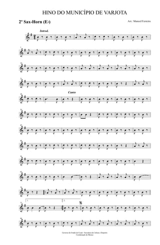 &
#
42
Introd.
J
œ ‰
J
œ ‰
J
œ ‰
J
œ ‰
j
œ ‰
j
œ ‰ J
œ ‰ J
œ ‰
J
œ ‰
J
œ ‰
J
œ ‰
J
œ ‰
&
#7
j
œ ‰
j
œ ‰ J
œ ‰ J
œ ‰
J
œ ‰
J
œ ‰
J
œ ‰
J
œ ‰
J
œ ‰
J
œ ‰
J
œ ‰
J
œ ‰
J
œ ‰
J
œ ‰
&
#14
J
œ ‰
J
œ ‰
J
œ ‰
J
œ ‰ J
œ ‰
J
œ ‰
j
œ ‰
j
œ ‰
j
œ ‰
j
œ ‰
j
œ ‰
j
œ ‰
j
œ ‰
J
œ ‰
&
#21
J
œ ‰
J
œ ‰
J
œ ‰
J
œ ‰ j
œ ‰ j
œ ‰
J
œ ‰
J
œ ‰
J
œ ‰
J
œ ‰
J
œ ‰ Œ j
œ ‰ j
œ ‰
&
#28
J
œ ‰ J
œ ‰ .œ
J
œ
Canto
J
œ ‰ Œ
J
œ ‰
J
œ ‰
J
œ ‰
J
œ ‰
J
œ ‰
J
œ ‰
J
œ ‰
J
œ ‰
&
#35
J
œ ‰
J
œ ‰
J
œ ‰
J
œ ‰
J
œ ‰
J
œ ‰ œ œ Œ
J
œ ‰
J
œ ‰
J
œ ‰
J
œ ‰
J
œ ‰
J
œ ‰
&
#42
J
œ ‰
J
œ ‰
J
œ ‰
J
œ ‰
J
œ ‰
J
œ ‰
J
œ ‰
J
œ ‰
J
œ ‰
J
œ ‰
J
œ ‰
J
œ ‰
J
œ ‰
J
œ ‰
&
#49
J
œ ‰
J
œ ‰
J
œ ‰
J
œ ‰
J
œ ‰
J
œ ‰
J
œ ‰
J
œ ‰
J
œ ‰
J
œ ‰
J
œ ‰ Œ j
œ ‰ j
œ ‰
&
#56
J
œ ‰
J
œ ‰
J
œ ‰
J
œ ‰
J
œ ‰
J
œ ‰
J
œ ‰
J
œ ‰
J
œ ‰
J
œ ‰
J
œ ‰
J
œ ‰ œ Œ
&
#63
J
œ ‰
J
œ ‰
J
œ ‰
J
œ ‰ œ œ
J
œ ‰ Œ
j
œ ‰
j
œ ‰
j
œ ‰
j
œ ‰
J
œ .œ
&
# ..
70
J
œ ‰ Œ j
œ ‰ j
œ ‰ j
œ ‰ j
œ ‰
J
œ ‰
J
œ ‰
J
œ ‰
J
œ ‰
J
œ ‰
J
œ ‰
J
œ ‰
J
œ ‰
&
# ..
77
1.
J
œ œ
J
œ
J
œ ‰ Œ
2.
J
œ ‰
J
œ ‰
%
J
œ ‰
J
œ ‰
J
œ ‰
J
œ ‰
J
œ ‰
J
œ ‰
J
œ ‰
J
œ ‰
&
#84
J
œ ‰
J
œ ‰
J
œ ‰
J
œ ‰
J
œ ‰
J
œ ‰ j
œ ‰ j
œ ‰ j
œ ‰ j
œ ‰ j
œ ‰ j
œ ‰ j
œ ‰
J
œ ‰
Governo do Estado do Ceará - Secretaria da Cultura e Desporto
Coordenação de Música
HINO DO MUNICÍPIO DE VARJOTA
Arr.: Manoel Ferreira2º Sax-Horn (Eb)
 