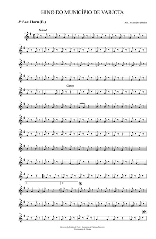 &
#
42
Introd.
j
œ ‰ j
œ ‰ j
œ ‰ j
œ ‰ j
œ ‰ j
œ ‰ j
œ ‰ j
œ ‰ j
œ ‰ j
œ ‰ j
œ ‰ j
œ ‰
&
#7
j
œ ‰ j
œ ‰ j
œ ‰ j
œ ‰ j
œ ‰ j
œ ‰ j
œ ‰ j
œ ‰ j
œ ‰ j
œ ‰ j
œ ‰ j
œ ‰ j
œ ‰ j
œ ‰
&
#14
j
œ ‰ j
œ ‰ j
œ ‰ j
œ ‰
j
œ ‰ j
œ ‰ j
œn ‰ j
œ ‰ j
œn ‰ j
œ ‰ j
œn ‰ j
œ ‰ j
œn ‰ j
œ ‰
&
#21
j
œ ‰ j
œ ‰ j
œ ‰ j
œ ‰ j
œ ‰ j
œ ‰ j
œ ‰ j
œ ‰ j
œ ‰ j
œ ‰ j
œ ‰ Œ j
œ ‰ j
œ ‰
&
#28
j
œ ‰ j
œ ‰ .œ
j
œ
Canto
j
œ ‰ Œ j
œ ‰ j
œ ‰ j
œ ‰ j
œ ‰ j
œ ‰ j
œ ‰ j
œ ‰ j
œ ‰
&
#35
j
œ ‰ j
œ ‰ j
œ ‰ j
œ ‰ j
œ ‰ j
œ ‰ œ œ Œ
j
œ ‰
j
œ ‰
j
œ ‰
j
œ ‰ j
œ ‰ j
œ ‰
&
#42
j
œ ‰ j
œ ‰ j
œ ‰ j
œ ‰ j
œ ‰ j
œ ‰ j
œ ‰ j
œ ‰ j
œ ‰ j
œ ‰ j
œ ‰ j
œ ‰ j
œ ‰ j
œ ‰
&
#49
j
œ ‰ j
œ ‰ j
œ ‰ j
œ ‰ j
œ ‰ j
œ ‰ j
œ ‰ j
œ ‰ j
œ ‰ j
œ ‰ j
œ ‰ Œ j
œ ‰ j
œ ‰
&
#56
j
œ ‰
j
œ ‰ j
œ ‰ j
œ ‰ j
œ ‰ j
œ ‰ j
œ ‰ j
œ ‰ j
œ ‰ j
œ ‰ j
œ ‰ j
œ ‰ œ Œ
&
#63
j
œ ‰ j
œ ‰ j
œ ‰ j
œ ‰ œ œ
j
œ ‰ Œ j
œ ‰ j
œ ‰ j
œ ‰ j
œ ‰ j
œ .œ
&
# ..
70
j
œ ‰ Œ j
œ ‰ j
œ ‰ j
œ ‰ j
œ ‰ j
œ ‰ j
œ ‰ j
œ ‰ j
œ ‰ j
œ ‰ j
œ ‰ j
œ ‰ j
œ ‰
&
# ..
77
1.
j
œ œ
j
œ
j
œ ‰ Œ
2.
j
œ ‰ j
œ ‰
%
j
œ ‰ j
œ ‰ j
œ ‰ j
œ ‰ j
œ ‰ j
œ ‰ j
œ ‰ j
œ ‰
&
#84
j
œ ‰ j
œ ‰ j
œ ‰ j
œ ‰ j
œ ‰ j
œ ‰ j
œn ‰ j
œ ‰ j
œn ‰ j
œ ‰ j
œn ‰ j
œ ‰ j
œn ‰ j
œ ‰
&
#91
j
œ ‰ j
œ ‰ j
œ ‰ j
œ ‰ j
œ ‰ j
œ ‰
j
œ ‰
j
œ ‰ .œ
j
œ
j
œ ‰ Œ
*j
œ ‰ j
œ ‰
Governo do Estado do Ceará - Secretaria da Cultura e Desporto
Coordenação de Música
HINO DO MUNICÍPIO DE VARJOTA
Arr.: Manoel Ferreira3º Sax-Horn (Eb)
 