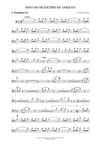 ? bb 42
Introd.
˙ œ .œ œ œ .œ œ œ .œ œ ˙ œ .œ œ
? bb
7 œ .œ œ œ .œ œ ˙ œ .œ œ œ .œ œ œ .œ œ ˙
?
bb
14 œ .œ œ œ .œ œ œ .œ œ ˙ œ .œ œ œ .œ œ œ .œ œ
? bb
21 ˙ œ .œ œ œ .œ œ œ .œ œ .œ
J
œ
J
œ
‰
.œ œ œ .œ œ
?
bb
28 œ .œ œ .œ
J
œ Canto
J
œ
‰ Œ
˙ ˙ Œ
œ œ œ
Œ
? bb
35
˙ ˙ Œ
œ œ œ œ
Œ ˙ ˙ Œ
œ œ
?
bb
42
œ
Œ ˙ ˙ Œ œ œ œ#
Œ
6
‰ J
œ œ œ
?
bb
54
œ œ
Œ
2
Œ
œ œ œ
Œ
2
‰ J
œ œ œ œ
Œ
?
bb ..
63
2
Œ
œ
J
œ
‰ Œ
2
‰
.œ
J
œ
‰ Œ
2
?
bb ..
73
Œ œ œ œ
Œ
2
1.
‰
œ>
J
œ>
J
œ
‰ Œ
2.
Œ
.œ œ
? bb
80
%
œ .œ œ œ .œ œ œ .œ œ ˙ œ .œ œ œ .œ œ œ .œ œ
? bb
87 ˙ œ .œ œ œ .œ œ œ .œ œ ˙ œ .œ œ œ .œ œ
Governo do Estado do Ceará - Secretaria da Cultura e Desporto
Coordenação de Música
HINO DO MUNICÍPIO DE VARJOTA
Arr.: Manoel Ferreira1º Trombone (C)
 