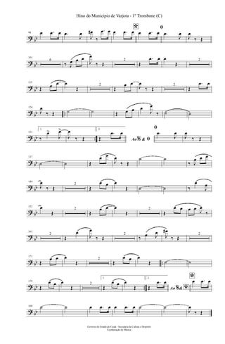 ? bb
94 œ .œ œ .œ
J
œ
J
œ#
‰
.œ œ *œ .œ œ
ﬁ
œ .œ œ .œ
J
œ
J
œ
‰ Œ
?
bb
101
6
‰ J
œ œ œ
J
œ
‰ Œ
2
Œ
.œ œ œ
Œ
2
?
bb
115
Œ œ œ œ
Œ
2
Œ
œ œ
J
œ
‰ Œ
2
Œ
.œ œ
?
bb ..
124
J
œ
‰ Œ ˙ ˙ Œ œ œ œ
J
œ
‰ ˙ ˙
? bb ..
131
1.
‰
œ>
J
œ>
J
œ
‰ Œ
2.
Ao &% ﬁŒ
.œ œ
ﬁ
.œ
J
œ
J
œ
‰ Œ
? bb
137
˙ ˙ Œ
œ œ
J
œ
‰ Œ
˙ ˙
‰ J
œ œ œ
? bb
144
J
œ
‰ Œ
2
Œ
œ œ œ
Œ ˙ ˙ ‰
œ
J
œ
? bb
152 œ
Œ
2
Œ
œ œ œ
Œ
2
Œ
œ œ œ œ J
œ
‰
?
bb
161
2
Œ
œ
J
œ
‰ Œ
2
‰ œ J
œ
J
œ#
‰ Œ
2
? bb ..
171
Œ
œ œ œ
Œ
2
Œ
œ œ œ
Œ ˙ ˙
? bb ..
179
Œ
œ œ œ
Œ
2
1.
Œ
œ œ œ
Œ
2.
Ao & *%Œ
.œ œ *œ .œ œ
? bb
188 ˙ ˙ œ .œ œ œ .œ œ ˙ ˙
J
œ
‰ Œ
Governo do Estado do Ceará - Secretaria da Cultura e Desporto
Coordenação de Música
Hino do Município de Varjota - 1º Trombone (C)
 