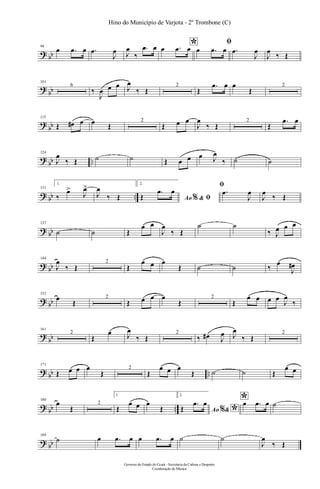 ? bb
94
œ .œ œ .œ
J
œ J
œ
‰
.œ œ *œ .œ œ
ﬁ
œ .œ œ .œ
J
œ
J
œ
‰ Œ
?
bb
101
6
‰
J
œ œ œ J
œ
‰ Œ
2
Œ
.œ œ œ
Œ
2
?
bb
115
Œ œ# œ œ Œ
2
Œ œ œ
J
œ
‰ Œ
2
Œ
.œ œ
?
bb ..
124
J
œ
‰ Œ ˙ ˙ Œ œ œ œ J
œ
‰ ˙ ˙
? bb ..
131
1.
‰
œ>
J
œ>
J
œ
‰ Œ
2.
Ao &% ﬁŒ
.œ œ
ﬁ
.œ
J
œ
J
œ
‰ Œ
? bb
137
˙ ˙ Œ
œ œ
J
œ
‰ Œ
˙ ˙
‰ J
œ œ œ
? bb
144
J
œ
‰ Œ
2
Œ
œ œ œ
Œ ˙ ˙ ‰
œ
J
œ#
? bb
152
œ
Œ
2
Œ œ œ œ
Œ
2
Œ
œ œ œ œ
J
œ
‰
?
bb
161
2
Œ
œ J
œ
‰ Œ
2
‰ œ# J
œ J
œ
‰ Œ
2
? bb ..
171
Œ œ œ œ
Œ
2
Œ
œ œ œ
Œ ˙ ˙ Œ
œ œ
? bb ..
180
œ
Œ
2
1.
Œ
œ œ œ
Œ
2.
Ao & *%Œ
.œ œ *œ .œ œ ˙
? bb
189
˙ œ .œ œ œ .œ œ ˙ ˙
J
œ
‰ Œ
Governo do Estado do Ceará - Secretaria da Cultura e Desporto
Coordenação de Música
Hino do Município de Varjota - 2º Trombone (C)
 