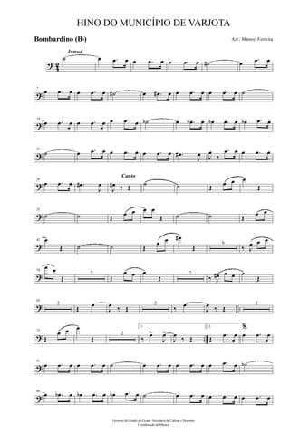 ? 42
Introd.
˙ œ .œ œ œ .œ œ œ .œ œ ˙# œ .œ œ
?
7
œ .œ œ œ .œ œ ˙# œ .œ# œ œ .œ œ œ .œ œ ˙
?
14
œ .œ œ œ .œ œ œ .œ œ ˙b œ .œb œ œb .œ œ œb .œ œ
?
21
˙ œ .œ œ œ .œ œ œ .œ œ .œ#
J
œ J
œ
‰
.œ œ œ .œ œ
?
28
œ .œ œ .œ#
J
œ
Canto
J
œ# ‰ Œ ˙ ˙ Œ œ œ œ
Œ
?
35
˙ ˙ Œ œ œ œ œ
Œ ˙ ˙ Œ œ œ
?
42 œ
Œ ˙ ˙ Œ
œ œ œ#
Œ
6
‰ J
œ œ œ
?
54
œ œ
Œ
2
Œ
œ œ œ
Œ
2
‰ J
œ# œ œ œ
Œ
? ..
63
2
Œ œ
J
œ ‰ Œ
2
‰
.œ
J
œ ‰ Œ
2
? ..
73
Œ
œ œ œ
Œ
2
1.
‰
œ>
J
œ>
J
œ
‰ Œ
2.
Œ
.œ œ
%
œ .œ œ
?
81
œ .œ œ œ .œ œ ˙ œ .œ œ œ .œ œ œ .œ œ ˙b
?
88
œ .œb œ œb .œ œ œb .œ œ ˙ œ .œ œ œ .œ œ œ .œ œ
Governo do Estado do Ceará - Secretaria da Cultura e Desporto
Coordenação de Música
HINO DO MUNICÍPIO DE VARJOTA
Arr.: Manoel FerreiraBombardino (Bb)
 