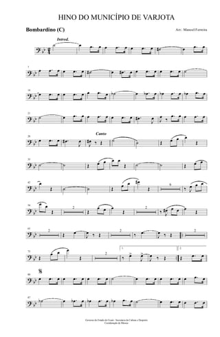 ? bb 42
Introd.
˙ œ .œ œ œ .œ œ œ .œ œ ˙# œ .œ œ
? bb
7
œ .œ œ œ .œ œ ˙# œ .œ# œ œ .œ œ œ .œ œ ˙
?
bb
14
œ .œ œ œ .œ œ œ .œ œ ˙b œ .œb œ œb .œ œ œb .œ œ
? bb
21
˙ œ .œ œ œ .œ œ œ .œ œ .œ#
J
œ J
œ ‰
.œ œ œ .œ œ
?
bb
28
œ .œ œ .œ#
J
œ
Canto
J
œ# ‰ Œ ˙ ˙ Œ œ œ œ
Œ
? bb
35
˙ ˙ Œ œ œ œ œ
Œ ˙ ˙ Œ œ œ
?
bb
42 œ
Œ ˙ ˙ Œ œ œ œ#
Œ
6
‰ J
œ œ œ
?
bb
54
œ œ
Œ
2
Œ
œ œ œ
Œ
2
‰ J
œ# œ œ œ
Œ
?
bb ..
63
2
Œ œ
J
œ ‰ Œ
2
‰ .œ
J
œ ‰ Œ
2
?
bb ..
73
Œ
œ œ œ
Œ
2
1.
‰ œ>
J
œ>
J
œ ‰ Œ
2.
Œ .œ œ
? bb
80
%
œ .œ œ œ .œ œ œ .œ œ ˙ œ .œ œ œ .œ œ œ .œ œ
? bb
87
˙b œ .œb œ œb .œ œ œb .œ œ ˙ œ .œ œ œ .œ œ
Governo do Estado do Ceará - Secretaria da Cultura e Desporto
Coordenação de Música
HINO DO MUNICÍPIO DE VARJOTA
Arr.: Manoel FerreiraBombardino (C)
 