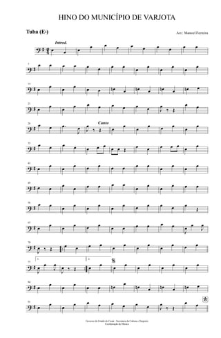 ? # 42
Introd.
œ œ œ œ œ œ œ œ œ œ œ œ
? #
7 œ œ œ œ œ œ œ œ
œ
œ
œ
œ
œ
œ
? #
14
œ œ œ œ œ œ œn œ œn œ œn œ œn œ
? #
21
œ œ œ œ œ œ œ œ œ œ J
œ
‰ Œ
œ œ
? #
28 œ œ .œ
J
œ
Canto
J
œ
‰ Œ œ
œ
œ
œ œ œ
œ
œ
? #
35
œ œ œ œ œ œ œ œ œ Œ
œ œ œ œ œ œ œ
? #
42
œ œ œ œ œ œ œ œ œ œ œ œ œ œ
? #
49
œ œ
œ
œ œ œ œ œ
œ
œ
œ
œ œ œ
? #
56
œ œ œ œ œ œ œ œ œ œ œ œ œ
Œ
? #
63
œ œ œ œ œ œ œ œ œ œ œ œ
J
œ œ
J
œ
? # ..
70
J
œ ‰ Œ œ œ œ œ
œ
œ
œ
œ
œ
œ œ œ
? # ..
77
1.
J
œ œ
J
œ
J
œ ‰ Œ
2.
œ œ %
œ œ œ œ œ œ œ œ
? #
84
œ
œ
œ
œ
œ œ œn
œ
œn œ œn œ œn œ
? #
91
œ
œ
œ
œ œ œ œ œ œ œ J
œ
‰ Œ
*œ œ
Governo do Estado do Ceará - Secretaria da Cultura e Desporto
Coordenação de Música
HINO DO MUNICÍPIO DE VARJOTA
Arr.: Manoel FerreiraTuba (Eb)
 
