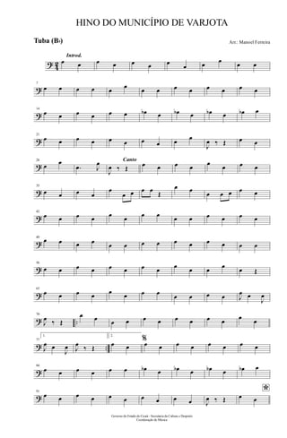 ? 42
Introd.
œ œ œ œ œ œ œ
œ œ œ œ œ
?
7
œ œ œ œ œ
œ
œ œ œ œ œ œ œ œ
?
14
œ œ œ œ œ œ œb œ œb œ œb œ œb œ
?
21
œ œ œ œ œ œ œ œ œ œ
J
œ ‰ Œ œ œ
?
28
œ œ
.œ J
œ Canto
J
œ ‰ Œ œ œ œ œ
œ
œ œ œ
?
35
œ œ œ œ
œ
œ œ œ œ
Œ
œ œ
œ œ œ œ œ
?
42
œ œ œ œ œ œ œ œ œ œ œ œ œ œ
?
49
œ œ œ œ œ œ œ œ œ œ œ œ œ œ
?
56
œ œ œ œ œ œ œ œ œ œ œ œ œ Œ
?
63
œ œ œ œ œ œ œ œ œ œ œ œ J
œ œ
J
œ
? ..
70
J
œ ‰ Œ
œ œ œ œ œ œ œ œ œ œ
œ
œ
? ..
77
1.
J
œ œ
J
œ J
œ
‰ Œ
2.
œ œ
%œ œ œ œ œ œ œ œ
?
84
œ œ œ œ œ œ œb œ œb œ œb œ œb œ
?
91
œ œ œ œ œ œ œ œ œ œ J
œ ‰ Œ
*œ œ
Governo do Estado do Ceará - Secretaria da Cultura e Desporto
Coordenação de Música
HINO DO MUNICÍPIO DE VARJOTA
Arr.: Manoel FerreiraTuba (Bb)
 
