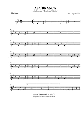 &
#
42 ..∑ ‰ j
œ
‰ j
œ ‘ ‰ j
œ ‰ j
œ ‘
&
#6
‰ j
œ
‰ j
œ ‘ ‘ ‘ ‘
&
#11
‰ j
œ
‰ j
œ
‰ j
œ ‰ j
œ ‘ ‰ j
œ
‰ j
œ ‘
&
#16
‰ j
œ
‰ j
œ ‘ ‘ ‘ ‰ j
œ ‰ j
œ
&
#21
‰ j
œ ‰ j
œ ‰ j
œ
‰ j
œ ‘ ‘ ‰ j
œ ‰ j
œ
&
#26
‰ j
œ ‰ j
œ ‰ j
œ
‰ j
œ ‘ ‰ j
œ ‰ j
œ ‘
&
# ..
31
‰ j
œ
‰ j
œ
1
‘ ‘
2
‘ ‰ j
œ
‰ j
œ
j
œ
‰ Œ
Cópia de Jorge Nobre / Ipu -CE
jorgenobredosax@yahoo.com.br
ASA BRANCA
Luiz Gonzaga / Humberto Teixeira
Arr.: Jorge NobreFlauta 4
 