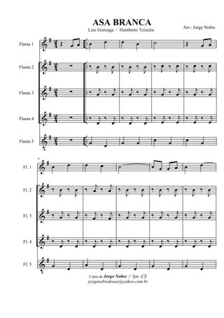 &
&
&
&
V
#
#
#
#
#
42
42
42
42
42
..
..
..
..
..
Flauta 1
Flauta 2
Flauta 3
Flauta 4
Flauta 5
Œ œ œ
∑
∑
∑
∑
œ œ
‰
J
œ ‰
J
œ
‰ j
œ ‰ j
œ
‰ j
œ
‰ j
œ
œ œ
œ œ
‰
J
œ ‰
J
œ
‰ j
œ ‰ j
œ
‰ j
œ
‰ j
œ
œ œ
˙
‰ J
œ ‰ J
œ
‰ j
œ ‰ j
œ
‰ j
œ ‰ j
œ
œ œ
Œ œ œ
‰ J
œ ‰ J
œ
‰ j
œ ‰ j
œ
‰ j
œ ‰ j
œ
œ œ
&
&
&
&
V
#
#
#
#
#
Fl. 1
Fl. 2
Fl. 3
Fl. 4
Fl. 5
6
œ œ
‰
J
œ ‰
J
œ
‰ j
œ ‰ j
œ
‰ j
œ
‰ j
œ
œ œ
œ œ
‰ j
œ ‰ j
œ
‰ j
œ ‰ j
œ
‰ j
œ
‰ j
œ
œ œ
˙
‰
J
œ ‰
J
œ
‰ j
œ ‰ j
œ
‰ j
œ
‰ j
œ
œ œ
œ œ œ œ
‰
J
œ ‰
J
œ
‰ j
œ ‰ j
œ
‰ j
œ
‰ j
œ
œ œ
œ œ
‰
J
œ ‰
J
œ
‰ j
œ ‰ j
œ
‰ j
œ
‰ j
œ
œ œ
Cópia de Jorge Nobre / Ipu -CE
jorgenobredosax@yahoo.com.br
ASA BRANCA
Luiz Gonzaga / Humberto Teixeira
Arr.: Jorge Nobre
 
