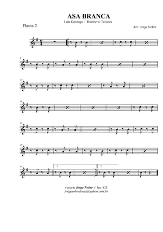 &
#
42 ..∑ ‰
J
œ ‰
J
œ ‘ ‰ J
œ ‰ J
œ ‘
&
#6
‰
J
œ ‰
J
œ ‰ j
œ ‰ j
œ ‰
J
œ ‰
J
œ ‘ ‘
&
#11
‰
J
œ ‰
J
œ ‰ J
œ ‰ J
œ ‘ ‰ j
œ ‰ j
œ ‘
&
#16
‰
J
œ ‰
J
œ ‘ ‘ ‘ ‰ J
œ ‰ J
œ
&
#21
‰ J
œ ‰ J
œ ‰ j
œ ‰ j
œ ‘ ‰
J
œ ‰
J
œ ‰ J
œ ‰ J
œ
&
#26
‰ J
œ ‰ J
œ ‰ j
œ ‰ j
œ ‰
J
œ ‰
J
œ ‰ J
œ ‰ J
œ ‘
&
# ..
31
‰ j
œ ‰ j
œ
1
‰
J
œ ‰
J
œ ‘
2
‰
J
œ ‰
J
œ ‘ J
œ ‰ Œ
Cópia de Jorge Nobre / Ipu -CE
jorgenobredosax@yahoo.com.br
ASA BRANCA
Luiz Gonzaga / Humberto Teixeira
Arr.: Jorge NobreFlauta 2
 
