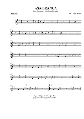 &
#
42 ..∑ ‰ j
œ ‰ j
œ ‘ ‘ ‘
&
#6
‰ j
œ ‰ j
œ ‰ j
œ ‰ j
œ ‰ j
œ ‰ j
œ ‘ ‘
&
#11
‰ j
œn ‰ j
œ ‰ j
œ ‰ j
œ ‘ ‰ j
œ ‰ j
œ ‘
&
#16
‰ j
œ ‰ j
œ ‘ ‘ ‰ j
œn ‰ j
œ ‰ j
œ ‰ j
œ
&
#21
‰ j
œ ‰ j
œ ‰ j
œ ‰ j
œ ‘ ‰ j
œ ‰ j
œ ‘
&
#26
‰ j
œ ‰ j
œ ‰ j
œ ‰ j
œ ‰ j
œ ‰ j
œ ‘ ‰ j
œ ‰ j
œ
&
# ..
31
‰ j
œ ‰ j
œ
1
‰ j
œ ‰ j
œ ‘
2
‰ j
œ ‰ j
œ ‘
j
œ ‰ Œ
Cópia de Jorge Nobre / Ipu -CE
jorgenobredosax@yahoo.com.br
ASA BRANCA
Luiz Gonzaga / Humberto Teixeira
Arr.: Jorge NobreFlauta 3
 