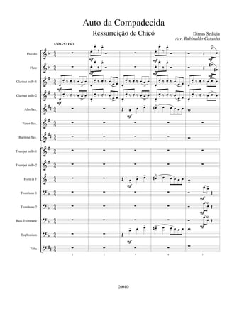 &
&
&
&
&
&
&
&
&
&
?
?
?
?
?
b
b
#
#
##
#
##
#
#
b
b
b
b
##
4
4
44
4
4
44
4
4
44
4
4
44
4
4
4
4
44
4
4
44
4
4
44
Piccolo
Flute
Clarinet in Bb 1
Clarinet in Bb 2
Alto Sax.
Tenor Sax.
Baritone Sax.
Trumpet in Bb 1
Trumpet in Bb 2
Horn in F
Trombone 1
Trombone 2
Bass Trombone
Euphonium
Tuba
∑
∑
œ.
œ. ‰ œ. ‰ œ œ
>
œ
œ.
œ. ‰ œ. ‰ œ œ
>
œ
∑
∑
∑
∑
∑
∑
∑
∑
∑
∑
1
∑
ANDANTINO
F
F
œ.
œ.
‰
œ.
Ó
œ.
œ.
‰
œ.
Ó
œ.
œ. ‰ œ. ‰ œ
œ
>
œ
œ.
œ. ‰ œ. ‰ œ
œ
>
œ
∑
∑
∑
∑
∑
∑
∑
∑
∑
∑
2
∑
F
F
∑
∑
œ.
œ. ‰ œ. ‰ œ œ
>
œ
œ.
œ. ‰ œ. ‰ œ œ
>
œ
Œ œ- œ- œ-
∑
∑
∑
∑
Œ œ-
œ- œ-
∑
∑
∑
Œ
œ- œ- œ-
3
∑
F
F
F
œ.
œ.
‰
œ.
Ó
œ.
œ.
‰
œ.
Ó
œ.
œ. ‰ œ. ‰ œ
œ
>
œ
œ.
œ. ‰ œ. ‰ œ
œ
>
œ
œ#> œ œ œ œ œ
∑
∑
∑
∑
œ#> œ œ œ œ œ
∑
∑
∑
œ#> œ œ œ œ œ
4
∑
F
F
Ó Œ
œ>
œ
Ó Œ
œ#>
œ#
œ.
œ. ‰ œ. ‰ œ œ>
œ
œ.
œ. ‰ œ. ‰ œ œ>
œ
w-
∑
w
∑
∑
w-
Ó
œ œ>
Œ
Ó
œ
œ>
Œ
Ó
œ œ>
Œ
w-
5
w
F
F
F
F
F
Auto da Compadecida
Dimas Sedícia
2004©
Arr. Rubinaldo Catanha
Ressurreição de Chicó
 
