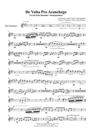 3rd Clarinet
q = 110
Composição: Nando Cordel / Dominguinhos
Arranjo e Adaptação: Ibanez Dutra Munhoz
Compositor: Nando Cordel e Dominguinhos
De Volta Pro Aconchego
(Versão Elba Ramalho / Dominguinhos)
Copyright ©2013 Marinha do Brasil - Escola Naval
Todos os Direitos Reservados - UBC/RJ
"A Instituiçao de Ensino Superior mais Antiga no Brasil."
8
14
23
28
35
42
49
59 1.
64 2.
67
c
mp sfz
mp mp mp
mp
2
mp 3 3
2
pp
mp mp
2
3
3 3
mp
f
Solo Naipe
3 3
3 3 pp
mf
3
2
mf
3
3
mp
mp mp
q = 94
AD LIBITUM SAX
 