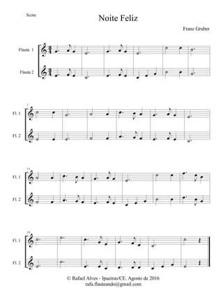 %
%
3
2
3
2
Flauta 1
Flauta 2
−œ
ι
œ œ
−œ
ι
œ œ
−˙
−˙
−œ
ι
œ œ
−œ
ι
œ œ
−˙
œ œ œ
˙ œ
˙ œ
−˙
−˙
%
%
Fl. 1
Fl. 2
7
˙ œ
˙ œ
−˙
−˙
˙ œ
˙ œ
−œ
Ι
œ œ
−œ
ι
œ œ
−œ
ι
œ œ
−œ
ι
œ œ
−˙
−˙
%
%
Fl. 1
Fl. 2
13
˙ œ
˙ œ
−œ
Ι
œ œ
−œ
ι
œ œ
−œ
ι
œ œ
−œ
ι
œ œ
−˙
œ œ œ
˙ œ
˙ œ
−œ
Ι
œ œ
−œ
Ι
œ œ
%
%
Fl. 1
Fl. 2
19
−˙
−˙
−˙
−˙
−œ ι
œ œ
−œ
ι
œ œ
−œ
ι
œ œ
−œ
ι
œ œ
−˙
œ œ œ
˙ Œ
˙
Œ
Noite Feliz
Franz Gruber
© Rafael Alves - Ipueiras/CE. Agosto de 2016
rafa.flauteando@gmail.com
Score
 