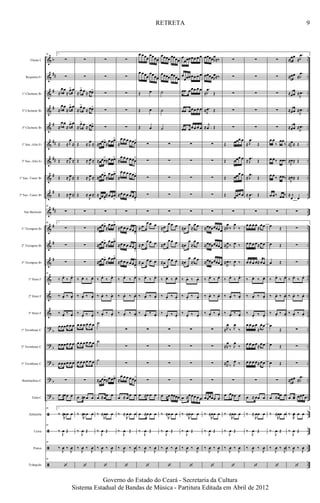 &
&
&
&
&
&
&
&
&
&
&
&
&
&
&
&
?
?
?
?
?
ã
ã
ã
ã
b
##
#
#
#
##
##
#
#
##
#
#
#
b
b
b
b
b
..
..
..
..
..
..
..
..
..
..
..
..
..
..
..
..
..
..
..
..
..
..
..
..
..
..
..
..
Flauta C
Requinta Eb
1º Clarinete Bb
2º Clarinete Bb
3º Clarinete Bb
1º Sax.-Alto Eb
2º Sax.-Alto Eb
1º Sax.-Tenor Bb
2º Sax.-Tenor Bb
Sax Barítono
1º Trompete Bb
2º Trompete Bb
3º Trompete Bb
1º Horn F
2º Horn F
3º Horn F
1º Trombone C
2º Trombone C
3º Trombone C
Bombardino C
Tuba C
Zabumba
Caixa
Pratos
Triângulo
40 1.
∑
∑
≈
œœ
≈
œ> œ
≈
œœ
≈
œ> œ
≈
œœ
≈
œ> œ
Œ ≈ J
œ
≈
Œ ≈ J
œ ≈
Œ ≈ J
œ ≈
Œ ≈ J
œ ≈
40
∑
40 1.
∑
∑
∑
40
‰ œ.
‰ œ.
‰ œ. ‰ œ.
‰ œ.
‰ œ.
œœœœ œ œ
œœœœ œ œ
œœœœ œ œ
∑
œ ≈œœ œ
40 1.
‰ ≈
R
œœ œ
40
‰
J
œ Œ
40
‰
J
œ ‰
J
œ
40
‘
∑
∑
≈
œ> œ ≈ œœ>
≈
œ> œ ≈ œœ>
≈
œ> œ ≈ œœ>
Œ ≈ J
œ ≈
Œ ≈ J
œ ≈
Œ ≈ J
œ ≈
Œ ≈
J
œ ≈
∑
∑
∑
∑
‰ œ. ‰ œ.
‰ œ. ‰ œ.
‰ œ.
‰ œ.
œ œ œ œ œ œ
œ œ œ œ œ œ
œ œ œ œ œ œ
∑
œ ≈œ œ œ
‰ ≈
R
œ œ œ
‰
J
œ Œ
‰
J
œ ‰
J
œ
‘
∑
∑
∑
∑
∑
≈œœœ>
≈
œœœ>
≈œœœ>
≈œœœ>
≈œœœ>
≈
œœœ>
≈
œœœ>
≈œœœ
>
∑
≈œœœ>
≈
œœœ>
≈œœœ>
≈
œœœ>
≈œœœ>
≈
œœœ>
‰ œ.
‰ œ.
‰ œ. ‰ œ.
‰ œ.
‰ œ.
˙
˙
˙
≈œœœ>
≈œœœ>
œ ≈œœ œ
‰ ≈
R
œœ œ
‰
J
œ Œ
‰
J
œ ‰
J
œ
‘
∑
∑
∑
∑
∑
≈
œ œ œ œœœ>
≈
œ œ œ œœœ
>
≈
œ œ œ œœœ>
≈œ œ œ œœœ>
∑
≈œ œ œ œœœ>
≈œ œ œ œœœ>
≈œ œ œ œœœ>
‰ œ.
‰ œ.
‰ œ. ‰ œ.
‰ œ.
‰ œ.
∑
∑
∑
≈
œ œ œ œœœ
>
œ ≈ œ œ œ
‰ ≈
R
œ œ œ
‰
J
œ Œ
‰
J
œ ‰
J
œ
‘
œ œœœ
œœœœ
œ œœœ
œœœœ
Œ œ
Œ œ
Œ œ
∑
∑
∑
∑
∑
≈ œ
œ œ œ
≈ œ
œ œ œ
≈ œ œ œ œ
‰ œ.
‰ œ.
‰ œ. ‰ œ.
‰ œ.
‰ œ.
∑
∑
∑
∑
œ ≈œ œ œ
œ ≈œ œ œ
‰
J
œ Œ
‰
J
œ ‰
J
œ
‘
œœœœ œœœœ
œœœœ œœœœ
˙
˙
˙
∑
∑
∑
∑
∑
≈œ
œ œ œ
≈œ
œ œ œ
≈œ
œ œ œ
‰ œ. ‰ œ.
‰ œ.
‰ œ.
‰ œ.
‰ œ.
∑
∑
∑
∑
œ ≈œ œœœœ
‰ ≈
R
œ œ œ
‰
J
œ Œ
‰
J
œ ‰
J
œ
‘
œ
œœœœœ œ œ
œ
œœœœœ œ œ
œœ œœœ œ œ
œœ œœœ œ œ
œœ œœœ œ œ
∑
∑
∑
∑
∑
≈œ
œ
≈
œ œ
≈œ
œ
≈
œ œ
≈œ
œ
≈
œ œ
‰ œ. ‰ œ.
‰ œ.
‰ œ.
‰ œ.
‰ œ.
∑
∑
∑
∑
œ ≈œœœ œ œ
‰ ≈
R
œœ œ
‰
J
œ Œ
‰
J
œ ‰
J
œ
‘
œœœœR
œ
≈‰
œœœœR
œ≈‰
≈
.
J
œ
Œ
≈ .
J
œ Œ
≈ .
j
œ Œ
∑
∑
∑
∑
∑
≈œœœœœœœ
≈œœœœœœœ
≈œœœœœœœ
‰ œ.
‰ œ.
‰ œ. ‰ œ.
‰ œ.
‰ œ.
∑
∑
∑
∑
œœœœœ œ
‰ ≈
R
œœ œ
‰
J
œ Œ
‰
J
œ ‰
J
œ
‘
∑
∑
∑
∑
∑
Œ œœœ œ
Œ œœœ œ
Œ œœœ œ
Œ œœœ œ
∑
≈R
œ
‰ J
œ
‰
≈R
œ‰ J
œ ‰
≈
R
œ‰ J
œ ‰
‰ œ.
‰ œ.
‰ œ. ‰ œ.
‰ œ.
‰ œ.
≈R
œ
‰ J
œ
‰
≈R
œ
‰ J
œ
‰
≈R
œ
‰ J
œ ‰
∑
œ œœœ œ
‰ ≈
R
œœ œ
‰
J
œ Œ
‰
J
œ ‰
J
œ
‘
∑
∑
∑
∑
∑
≈
.
J
œ
Œ
≈
.
J
œ Œ
≈
.
J
œ
Œ
≈ .
J
œ Œ
∑
œ œ œ œ
≈
œœ
œ œ œ œ≈œœ
œ œ œ œ≈œœ
‰ œ. ‰ œ.
‰ œ. ‰ œ.
‰ œ.
‰ œ.
œ œ œ œ
≈
œœ
œ œ œ œ≈œœ
œ œ œ œ≈œœ
∑
œ ≈ œœ œ
‰ ≈
R
œœ œ
‰
J
œ Œ
‰
J
œ ‰
J
œ
‘
∑
∑
∑
∑
∑
œ œ
‰
œœ
‰
œ œ‰ œœ‰
œ œ‰ œœ‰
œ œ‰ œœ‰
∑
œ Œ
œ Œ
œ Œ
‰ œ.
‰ œ.
‰ œ. ‰ œ.
‰ œ.
‰ œ.
œ
Œ
œ Œ
œ Œ
∑
œ ≈œœ œ
‰ ≈
R
œœ œ
‰
J
œ Œ
‰
J
œ ‰
J
œ
‘
≈œœ
≈
.
J
œ
≈œœ ≈
.
J
œ
≈œœ ≈ .
J
œ
≈œœ ≈ .
J
œ
≈œœ ≈ .
J
œ
≈J
œ≈ Œ
≈
J
œ≈ Œ
≈
J
œ≈ Œ
≈
.
j
œ œ
∑
∑
∑
∑
‰ œ.
‰ œ.
‰ œ. ‰ œ.
‰ œ.
‰ œ.
∑
∑
∑
≈œœ ≈
.
J
œ
œ ≈œ œœœœ
‰ ≈
R
œ œ œ
‰
J
œ Œ
‰
J
œ ‰
J
œ
‘
9
Governo do Estado do Ceará - Secretaria da Cultura
Sistema Estadual de Bandas de Música - Partitura Editada em Abril de 2012
RETRETA
 