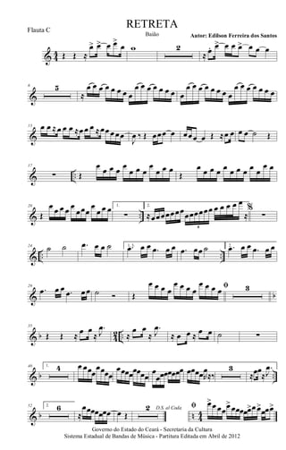& 44 Œ Œ ≈
œ> œ> œ œ>
œ w 2
≈ œ. œ> œ œ œ> œ œ œ
&
6 5
≈
œ œ œ œ œ œ œ œ
œ œ œ œ œ œ œ œ
œ œ œ œ œ œ œ œ
œ œ œ œ œ œ œ
&
13 œ œ ≈œ œ œ ≈œœ œ ≈œœœœœ
J
œ ‰ Œ œœœ œ œœœ œ Œ ≈œ œ œ œ ˙ Œ
& ..
17
∑ Œ
œ œ œ œ œ
œ œ œ
œ
œ œ œ
Œ
œ œ œ œ œ œ œ œ œ œ
œ œ
& ..
20
Œ
œ œ œ œ œ
œœœ
œ
œ œ œ 1.
∑
2.
≈œœœœœœœœœœœœœ œ œ œ œ œ
≈
6
%
∑
& .. ..
24
˙ ˙ .œ œ œ ˙ 1, 3..œ œ œ .œ œ œ .œ œœ ˙ 2. .œ œ œ .œ œ œ
& b
29
.œ œ œ .œ œœ ˙ Ó
ﬁ
Œ
œ œ œ œ
œ œ œ œ
œ œ œ œ 3
& b 4
2 ..
35
Œ Œ ≈
œ œ
≈
.
J
œ
≈
œ œ
≈
.
J
œ
≈ œ œ ≈
œ œ ˙ ∑
& b ..
40 1. 4 œ œœœ
œœœœ
œœœœœœœœ
œ
œœœœœœœ œœœœR
œ
≈‰
3
≈œœ
≈
.
J
œ
& b n 4
4
52 2. 6
≈
œœœœœœœ œ Œ
D.S. al Coda2 ﬁ œ>œœœœ>
œœœœœ>œœ>
œœœ>
Governo do Estado do Ceará - Secretaria da Cultura
Sistema Estadual de Bandas de Música - Partitura Editada em Abril de 2012
RETRETA
Autor: Edilson Ferreira dos SantosBaião
Flauta C
 