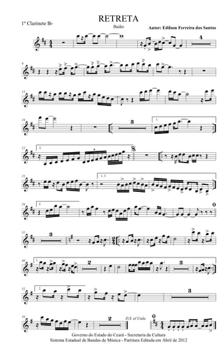 &
## 44 ∑
œ ≈ œ œ œ ˙ w
≈œ.
œ
>
œœœ> œ œ œ
4
&
##
9
Œ Œ ≈ œ˘ œ˘ œ .œ> œ œ˘ œ˘ œ .œ> œ œ œ œ œ˘ œ œ œ> .œ
‰ Œ ∑
&
##
13 œ œ ≈ œ œ œ ≈ œ œ œ ≈ œ œ œ œ œ
J
œ ‰ Œ
œ œ œ œ œ œ œ ˙
≈
œ œ
&
## .. ..
16
œ œ ˙
Œ ∑
3 1.
œ œ œ œ œ .œ œ
Œ
&
## ..
22 2.
≈
œ œ œ œ œ œ œ œ œ œ œ œ œ œœœœœ
≈
6 %
∑ ‰ ≈
R
œœœ œœœ‰ Œ
&
## ..
25
‰ œ œ ≈ œ œ œ œ œ œ
J
œ ‰
1, 3.
Ó œœ
>
œœ œ>œ œ
>
œ œ
>
œœ œ œ
>
œ œ œ>
œ œ œ œ> œ>
&
##
28 2.
Œ œœ œ œ ˙
‰
œ œ œ ‰ œœœœœœ œ .œ œ œœ .œ
ﬁ
œ œ œ
j
œ ‰ ‰ ‰
&
## n#
42 ..
32 3
Ó ≈œ œ≈ .
J
œ ≈œ œ≈ .
J
œ ≈œ œ≈
œ œ ˙ ≈
œ> œ
≈
œ> œ
&
# ..
40 1.
≈
œœ
≈
œ>œ
≈
œ>œ≈œœ> 2
Œ œ ˙ œœœœœœœ
≈
.
J
œ
Œ
3
≈œœ≈ .
J
œ
&
#52 2.
≈
œ œ
≈
œ> œ
≈
œ> œ ≈ œ œ> œ
3
&
# ## 44
58
≈
œ œ œ œ œ œ œ œ Œ
D.S. al Coda2 ﬁ
œ. œ. œ. œ. œœ œ œœœ
>
Governo do Estado do Ceará - Secretaria da Cultura
Sistema Estadual de Bandas de Música - Partitura Editada em Abril de 2012
RETRETA
Autor: Edilson Ferreira dos SantosBaião
1º Clarinete Bb
 