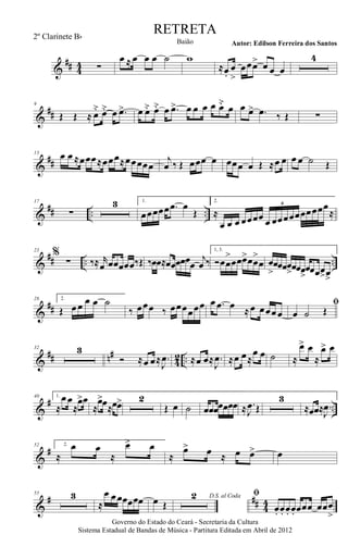 &
## 44 ∑
œ ≈ œ œ œ ˙ w
≈œ.
œ
>
œœœ> œ œ œ
4
&
##
9
Œ Œ ≈ œ˘ œ˘ œ .œ> œ œ˘ œ˘ œ .œ> œ œ œ œ œ˘ œ œ œ> .œ ‰ Œ ∑
&
##
13 œ œ ≈œœœ≈œœœ≈œœœœœ
j
œ ‰ Œ œœœ œ œœœ œ Œ ≈œ œ œ œ ˙ Œ
&
## .. ..
17
∑
3 1.
œœœœœ .œ œ
Œ
2.
≈
œ œ œ œœœœ œ œœœœœœœœœœ
≈
6
&
## .. ..
23
%
∑ ‰≈ r
œ œœœœœ‰Œ ‰œœ≈œœœœœœ
j
œ ‰
1, 3.
Óœœ
>
œœœ>œœ
>
œ œ
>
œœœœ
>œœœ>
œœœœ>œ>
&
##
28 2.
Œ œœ œ œ ˙
‰ œœœ ‰ œœœœœœ œ .œ œ ≈œ œœœœ
ﬁ
œ ˙ Œ
&
## n#
42 ..
32 3
Ó ≈œ œ≈ .
J
œ ≈œ œ≈ .
J
œ ≈œ œ≈
œ œ ˙ ≈
œ> œ
≈
œ> œ
&
# ..
40 1.
≈
œœ
≈
œ>œ
≈
œ>œ≈œœ> 2
Œ œ ˙ œœœœœœœ ≈ .
J
œ Œ
3
≈œœ≈ .
J
œ
&
#52 2.
≈
œ œ
≈
œ> œ
≈
œ> œ ≈ œ œ> œ
&
# ## 4
4
55 3
≈
œ œœœœœœ œ Œ
D.S. al Coda2 ﬁ
œ. œ. œ. œ. œœœ œœœ
>
Governo do Estado do Ceará - Secretaria da Cultura
Sistema Estadual de Bandas de Música - Partitura Editada em Abril de 2012
RETRETA
Autor: Edilson Ferreira dos SantosBaião
2º Clarinete Bb
 