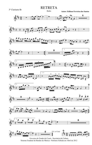 &
## 44 ∑ œ ≈œ œ œ ˙ w ≈œ.
œ
>
œœœ> œ œ œ
4
&
##
9
Œ Œ ≈
œ
ﬂ
œ
ﬂ
œ .œ
>
œ œ
ﬂ
œ
ﬂ
œ .œ
>
œ œ œ œ œ˘
œ œ œ
>
.œ ‰ Œ ∑
&
##
13 œ œ ≈ œ œ œ ≈ œ œ œ ≈ œ œ œ œ œ
J
œ ‰ Œ œœœ œ œœœ œ Œ ≈œ œ
&
## .. ..
16
œ œ ˙ Œ ∑
3 1.
œ œ œ œ œ .œ œ Œ
&
## ..
22 2.
≈
œ œ œ œ œ œ œ œ œ œ œ œ œ œœœœœ
≈
6 %
∑ ‰ ≈ r
œ œ œ œ œ œ ‰ Œ
&
## ..
25
‰ œ œ ≈ œ œ œ œ œ
œ
j
œ
‰
1, 3.
Ó œœ
>
œœœ>œœ
>
œ œ
>
œ œ œœ
>
œœ œ>
œ œ œ œ> œ>
&
##
28 2.
Œ œ œ œ œ ˙
‰ œœœ ‰ œœœœœœ Œ ‰ J
œ ≈œ œœœœ
ﬁ
œ ˙ Œ
&
## n#
42 ..
32 3
Ó ≈œ œ≈ .
J
œ ≈œ œ≈ .
J
œ ≈œ œ≈
œ œ ˙ ≈
œ> œ
≈
œ> œ
&
# ..
40 1.
≈
œœ
≈
œ>œ
≈
œ>œ≈œœ> 2
Œ œ ˙ œœœœœœœ ≈ .
j
œ Œ
3
≈œœ≈ .
J
œ
&
#52 2.
≈
œ œ
≈
œ> œ
≈
œ> œ ≈ œ œ> œ
3
&
# ## 44
58
≈
œ œ œ œ œ œ œ œ Œ
D.S. al Coda2 ﬁ
œ. œ. œ. œ. œœ œ œœœ
>
Governo do Estado do Ceará - Secretaria da Cultura
Sistema Estadual de Bandas de Música - Partitura Editada em Abril de 2012
RETRETA
Autor: Edilson Ferreira dos SantosBaião
3º Clarinete Bb
 