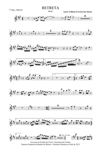&
###
44 ∑ ≈ œ œ œœ œ ˙ w ‰. R
œ œ œ ˙ 3
&
###8
‰ J
œ
Œ Ó ‰ J
œ
Œ Ó
5
Œ
œ œ œ œ Œ Ó Œ ≈
œ>
œ
&
##
#
..
17 œ> œ œœ œ>
œ
œ œ>
≈ œ œ œ> œ œœ œ œ .œ
J
œ ‰ Ó Œ Œ Œ œœ œ ˙ œ œ
&
### ..
21 1.
œœœœ œ ≈œœ œ> œœœœ
2.
≈œ œœœ œœ œœœœœœœœœ œ œ œ
≈
6
%
Ó ≈ ..œ
&
##
#
.. ..
24
J
œ>
‰ Œ ≈œ. œ>
≈
œ œ>
R
œ
≈‰ Œ Ó
1, 3.
∑ Ó ≈ ..œ
2.
Œ ‰
œ œ .œ œœ
&
###29
.œ œœ .œ œœ .œ J
œ
≈
œ œœœœ
ﬁ
œ ˙ Œ
œ œ ˙b .œ œ œ
Œ
œ œ
‰
&
##
# n## 42 ..
34
∑ ∑
2
‰ J
œ œ Œ ≈ J
œ
≈
&
## ..
40 1.
Œ≈J
œ
≈ Œ≈J
œ≈ ≈œœœ>
≈
œœœ>
≈
œœœœœœ> 4
Œœœœ œ
≈
.
J
œ
Œ
œœ
‰
œœ
‰ ≈J
œ≈Œ
&
## ###
44
52 2.
Œ≈J
œ
≈ Œ≈J
œ
≈ ∑ ≈œœœ œ œœ œn ≈
.
J
œn œ D.S. al Coda5 ﬁ
ŒŒ≈œœ œœœ>
Governo do Estado do Ceará - Secretaria da Cultura
Sistema Estadual de Bandas de Música - Partitura Editada em Abril de 2012
RETRETA
Autor: Edilson Ferreira dos SantosBaião
1º Sax.-Alto Eb
 