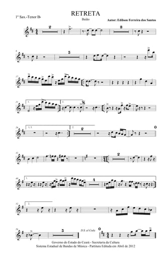 &
## 44
2
Œ
.˙>
‰.
R
œ œ œ ˙
3
‰
J
œ Œ Ó
&
##
9
‰ J
œ Œ Ó
5
Œ œ œ œ œ Œ Ó Œ ≈
œ>
œ
&
## ..
17 œ> œ œ œ œ>
œ
œ œ>
≈ œ œ œ> œ œ œ œ œ .œ
J
œ ‰ Ó Œ Œ Œ Œ Œ
œ œ œ
&
## .. ..
21 1.
˙ ≈œœ œ> œ œ œ œ 2.
≈œ .
J
œ œ ‰ J
œ>%
Ó ≈ ..œ
J
œ
>
‰ Œ ≈œ. œ>
≈
œœ>
R
œ≈‰ Œ Ó
&
## ..
26 1, 3.
∑ Ó ≈ ..œ
2. 2
Ó ≈ œ œœœœ
ﬁ
j
œ ‰ Œ Ó
&
## n#
4
2 ..
32
œ œ ˙ .œ œn œŒ
œ# œ‰ ∑ ∑
2
‰ J
œ œ Œ ≈J
œ≈
&
# ..
40 1.
Œ≈J
œ≈ Œ≈J
œ≈ ≈œœœ>
≈
œœœ>
≈
œœœœœœ> 4
Œœœœœ
≈
.
J
œ
Œ œœ‰œœ‰ ≈
J
œ≈Œ
&
#52 2.
Œ ≈ J
œ ≈ Œ ≈ J
œ ≈ ∑ ≈ œ œ œ œ œ œ œb
&
# ## 44
56
≈ .
J
œb
>
œ
D.S. al Coda5 ﬁ
Œ Œ ≈
œ œ œ œ œ>
Governo do Estado do Ceará - Secretaria da Cultura
Sistema Estadual de Bandas de Música - Partitura Editada em Abril de 2012
RETRETA
Autor: Edilson Ferreira dos SantosBaião
1º Sax.-Tenor Bb
 