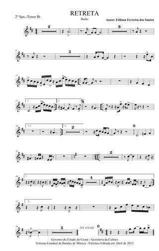 &
## 44
2
Œ .˙
>
‰. r
œ œ œ ˙
3
‰ j
œ Œ Ó
&
##
9
‰
j
œ Œ Ó
5
Œ œ œ œ œ Œ Ó Œ ≈ œ>
œ
&
## ..
17
œ> œ œ œ œ
> œ
œ œ
>
≈ œ œ œ>
œ œ œ œ œ .œ
j
œ ‰ Ó ∑ Œ œ œ œ
&
## .. ..
21 1.
˙
≈œœœ>œœœœ
2.
≈ œ# .
j
œ œ ‰ j
œ>
%
Ó ≈ ..œ j
œ>
‰Œ ≈œ. œ>
≈
œœ>
R
œ≈‰ Œ Ó
&
## ..
26 1, 3.
∑ Ó ≈ ..œ
2. 2
Ó ≈œ œœœœ
ﬁ
j
œ ‰ Œ Ó
˙ œn œ
&
## n#
4
2 ..
33
.œ# œn œŒ œœ‰ ∑ ∑
2
‰ J
œ œ Œ ≈J
œ ≈
&
# ..
40 1.
Œ≈
J
œ≈ Œ≈
J
œ≈ ≈
œœœ>
≈œœœ
>
≈œœœœœœ>
4
Œ
œœœœ ≈ .
J
œ Œ œœ‰œœ‰ ≈
.
j
œ œ
&
#52 2.
Œ ≈ J
œ ≈ Œ ≈
J
œ ≈ ∑ ≈ œ œ œ œ œ œ œb
&
# ## 44
56
≈ .
J
œb
>
œ
D.S. al Coda5 ﬁ
Œ Œ ≈
œ œ œ œ œ>
Governo do Estado do Ceará - Secretaria da Cultura
Sistema Estadual de Bandas de Música - Partitura Editada em Abril de 2012
RETRETA
Autor: Edilson Ferreira dos SantosBaião
2º Sax.-Tenor Bb
 