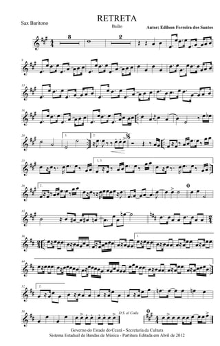 &
###
44
3
w
2
Œ Œ œ œ .œ
œ .œ œ
.œ œ œœ œ
&
##
#9
.œ
œ .œ œ
.œ œ œœ œ .œ
œ .œ œ
.œ œ œ œ œ œ œ œ œ
.œ œ .œ
œ .œ œœœ œ
&
###13
.œ
œ .œ œ
.œ œ œ œ œ .œ
œ .œ œ
.œ œ œ œ œ .œ œ .œ œ .œ œ œ œ œ
&
##
#
..
16
.œ
œ .œ œ
.œ œ œ œ œ .œ
œ .œ œ
.œ œœ œœ œ œ r
œ œ œ œ ˙ ‰ œ œb
&
##
#
.. ..
20
˙ ˙
1.
˙
˙
2.
≈ .
J
œ
J
œ ‰ ‰. œ. œ. œ>%
Ó Œ ‰ œœ œ ≈œ‰ œœ .œ œ‰
œ œ
&
##
#
..
25
œ ≈ œ‰.
R
œ .œ œ‰ œœ
1, 3.
œ ≈ œ ‰ œ œ .œ œ ‰
œ œ œ ≈ œ ‰.
R
œ .œ œ‰ œœ
&
##
#28 2.
œ≈œ‰œœ .œ œ‰
œ œ œ≈œ‰≈R
œœœœœ≈ .
J
œ
.œ œ œœ .œ J
œ
ﬁ
œ œ> ˙ œ œ
˙
&
##
# n## 42
33
˙ ≈ œ œ# œ œ# œn .œ œ œ
œn ˙ .œ œœ œ .œ œœ œ
&
## 42 ..
36
œ≈œœœ œ≈œœœœœ œ≈œœœœœ œ≈œœœ
1.
œ≈œœœ œ≈œœœ œ≈œœœ œ≈œœœ
&
## ..
44
œ≈œœœ œ≈œœœœœ œ≈œœœœœ œœœœœœ
œœœœœ œ≈œœœ œ≈œœœ œ≈œœœœœ
&
##
52 2.
œ ≈ œœ œ œ ≈ œœ œ œ ≈ œœ œ œ ≈ œœ œ .œn œ œ œ œn œ
&
## ##
#
44
58
œ
œ
œ
œ œ œ> œ. œ. D.S. al Coda
œ. œ. œ œ> ﬁ
œ œ> œ œ œ œ œ œ œ œ>
Governo do Estado do Ceará - Secretaria da Cultura
Sistema Estadual de Bandas de Música - Partitura Editada em Abril de 2012
RETRETA
Autor: Edilson Ferreira dos SantosBaião
Sax Barítono
 