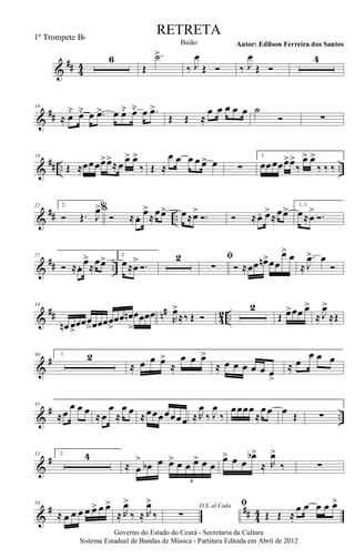 &
## 44
6
Œ
.˙>
‰ J
œ
Œ Ó ‰ J
œ
Œ Ó
4
&
##
14
≈ œ˘ œ˘ œ .œ> œ œ˘ œ˘ œ .œ>
Œ Œ ≈
œ œ œ œ œ ˙
Ó ∑
&
## .. ..
18
Œ ≈œœœœ>œ>
≈œ œ> œ>
‰ Œ ≈
œ œ œ œ œ> œ ∑
1.
œœœœœ>œ>
‰
œ> œ>
‰ ‰ ‰
&
## ..
22 2.
Ó Œ. J
œ>%
Ó ≈œ. œ>
≈œœ> œ≈œ>
Ó. Ó ≈œ. œ>
≈œœ> 1, 3.
œ≈œ
>
Ó.
&
## ..
27
Ó ≈œ. œ>
≈
œœ> 2.
œ≈œ
>
Ó.
2 ﬁ
∑ Ó ≈œœ œn>œœ
œ> œ
≈
.
J
œ> œ
Ó
&
## n#
4
2 ..
34
œn œ>
œœœ
>œœœœ
>
œœ œn
>
œœœœ R
œ>
≈‰ Œ Ó
2
Œ œ>œœ œ>
≈ J
œ>
≈Œ
&
#40 1. 2
≈ œ œ œ>
≈
œ œ œ>
≈ œ œ œ œ œ œ>
≈ œ
œ œ œ
&
# ..
45
≈œ
œ œ œ ≈œ
œ
≈
œ œ ≈œœœœœœœ ≈ R
œ
‰ J
œ
‰
œœœœ
≈
œœ œ Œ ∑
&
#52 2. 4
≈ œ
>
œb œ œ> œ œ œ> œ œ
6
œ> œ œ
œb>
≈ R
œ>
‰ ∑
&
# ## 4
4
59
≈ œ œ œ œ œ> œ œ>
≈ R
œ>
‰ ≈ R
œ>
‰
D.S. al Coda
∑
ﬁ
Œ Œ ≈
œ œ œ œ œ>
Governo do Estado do Ceará - Secretaria da Cultura
Sistema Estadual de Bandas de Música - Partitura Editada em Abril de 2012
RETRETA
Autor: Edilson Ferreira dos SantosBaião
1º Trompete Bb
 