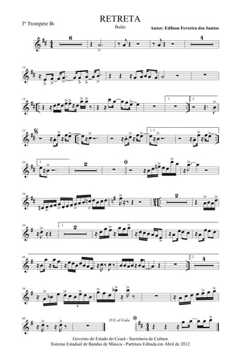 &
## 44
6
Œ .˙
>
‰ j
œ Œ Ó ‰ j
œ Œ Ó
4
&
##
14
≈ œ
ﬂ
œ
ﬂ
œ .œ
>
œ œ
ﬂ
œ
ﬂ
œ .œ
>
Œ Œ ≈ œ œœœ œ ˙ Ó ∑
&
## .. ..
18
Œ ≈œœœœ>œ>
≈œ œ> œ>
‰ Œ ≈
œ œ œ œ œ> œ ∑
1.
∑
2.
Ó Œ.
J
œ
>
&
## .. ..
23
%
Ó ≈œ. œ>
≈œœ> œ≈œ>
Ó. Ó ≈œ. œ>
≈œœ> 1, 3.
œ≈œ
>
Ó. Ó ≈œ. œ>
≈œœ>
&
##
28 2.
œ≈œ
>
Ó.
2 ﬁ
∑ Ó ≈œ œ œn> œ œ
œ> œ
≈
.
J
œ> œ
Ó
&
## n#
4
2 ..
34
œn œ>
œœ œ
> œœ œœ
>
œ œ œn
>
œœ œœ R
œ>
≈‰ Œ Ó
2
Œ œ
>
œœœ>
&
#39
≈J
œ>
≈Œ
1. 2
≈ œ œ œ>
≈
œ œ œ>
≈ œœ œ œœœ>
≈œ œœ œ ≈œ
œœ œ
&
# ..
46
≈œ
œ
≈
œ œ ≈œœœœœœœ ≈
R
œ‰ J
œ ‰ œœœœ≈œœ œ Œ ∑
2. 4
&
#56
≈ œ
>
œb œ œ> œ œ œ> œ œ
6
œ> œ œ
œb>
≈ R
œ>
‰ ∑ ≈ œ œ œ œ œ> œ œ>
&
# ## 4
4
60
≈ R
œ>
‰ ≈ R
œ>
‰
D.S. al Coda
∑
ﬁ
Œ Œ ≈
œ œ œ œ œ>
Governo do Estado do Ceará - Secretaria da Cultura
Sistema Estadual de Bandas de Música - Partitura Editada em Abril de 2012
RETRETA
Autor: Edilson Ferreira dos SantosBaião
3º Trompete Bb
 