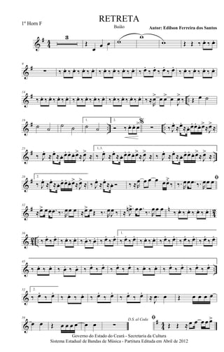 &
#
44
3
Œ
œ œ œ w
w
w Œ Œ ‰ œ. ‰ œ.
&
#9
∑ ‰ œ. ‰ œ. ‰ œ. ‰ œ. ‰ œ. ‰ œ. ‰ œ. ‰ œ. ‰ œ.
‰ œ.
‰ œ.
‰ œ.
‰ œ. ‰ œ. ‰ œ. ‰ œ.
&
# ..
14
‰ œ. ‰ œ. ‰ œ. ‰ œ. ‰ œ. ‰ œ. ‰ œ. ‰ œ. ‰ œ. ‰ œ. ‰ œ. ‰ œ. ‰ ≈
R
œ> œ œ> œ
J
œ>
‰ Œ œ ˙
&
# .. ..
19
˙ ˙ ˙ ˙
1.
˙ ˙
2.
Ó ‰. œ. œ. œ>%
∑ ‰ J
œ.
≈œ.
≈œ. œ. œ. œ. œ>
≈J
œ>
≈
&
# ..
25
‰ J
œ.
≈ œ.
≈œ. œ. œ. œ. œ>
≈ J
œ>
≈
1, 3.
‰ J
œ.
≈œ.
≈œ. œ. œ. œ. œ>
≈ J
œ>
≈ ‰ J
œ.
≈œ.
≈œ. œ. œ. œ. œ>
≈ J
œ>
≈
&
#28 2.
‰ J
œ.
≈œ.
≈œ. œ. œ. œ. œ>
≈J
œ>
≈ ‰ J
œ.
≈œ.
≈œ. Ó ‰ ≈R
œ œ œ œ œœ˘
‰
ﬁ
‰. R
œœ .œ ‰. R
œœ œ
&
# n
42
32
≈œ> œœ .œ ‰. R
œœ œ ≈œ> œŒ ‰. R
œ
J
œ ‰ ≈
.
J
œn> œ .œ ‰. R
œœ œ ‰ œ. ‰ œ. ‰ œ. ‰ œ.
& 42 ..
36
‰ œ.
‰ œ.
‰ œ. ‰ œ. ‰ œ. ‰ œ. ‰ œ.
‰ œ. 1.
‰ œ.
‰ œ.
‰ œ. ‰ œ. ‰ œ.
‰ œ.
‰ œ.
‰ œ.
‰ œ.
‰ œ.
& ..
45
‰ œ. ‰ œ. ‰ œ. ‰ œ. ‰ œ.
‰ œ.
‰ œ.
‰ œ.
‰ œ. ‰ œ. ‰ œ.
‰ œ.
‰ œ.
‰ œ.
&
52 2.
‰ œ.
‰ œ.
‰ œ. ‰ œ. ‰ œ.
‰ œ.
‰ œ.
‰ œ.
≈ .
J
œ œ Œ œ œ œ œ
&
#
44
58
œ œ Œ œ œ œ œ œ œ
D.S. al Coda
∑
ﬁ
Œ Œ ≈ œ œ œ œ œ>
Governo do Estado do Ceará - Secretaria da Cultura
Sistema Estadual de Bandas de Música - Partitura Editada em Abril de 2012
RETRETA
Autor: Edilson Ferreira dos SantosBaião
1º Horn F
 