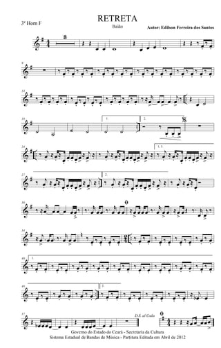 &
#
44
3
Œ Œ
œ œ w
Œ
œ œ œ w
Œ Œ ‰ œ.
‰ œ.
&
#9
∑ ‰ œ.
‰ œ.
‰ œ.
‰ œ.
‰ œ.
‰ œ.
‰ œ.
‰ œ.
‰ œ.
‰ œ.
‰ œ.
‰ œ.
‰ œ.
‰ œ.
‰ œ.
‰ œ.
&
# ..
14
‰ œ.
‰ œ.
‰ œ.
‰ œ.
‰ œ.
‰ œ.
‰ œ.
‰ œ.
‰ œ.
‰ œ.
‰ œ.
‰ œ.
‰ ≈ r
œ>
œ œ>
œ
j
œ>
‰ Œ
œ ˙
&
# ..
19
˙ ˙ ˙ ˙
1.
˙ ˙
2.
Ó ‰.
œ. œ. œ>
%
∑
&
# ..
24
‰ j
œ.
≈œ.
≈
œ.
œ. œ. œ.
œ>
≈ j
œ>
≈ ‰ j
œ.
≈ œ.
≈
œ.
œ. œ. œ.
œ>
≈ j
œ>
≈
1, 3.
‰ j
œ.
≈ œ.
≈
œ.
œ. œ. œ.
œ>
≈ j
œ>
≈
&
# ..
27
‰ j
œ.
≈ œ.
≈
œ.
œ. œ. œ.
œ>
≈ j
œ>
≈
2.
‰ j
œ.
≈ œ.
≈
œ.
œ. œ. œ.
œ>
≈ j
œ>
≈ ‰ j
œ.
≈ œ.
≈
œ.
Ó
&
#30
‰ ≈
r
œ œ œ œ œœ
ﬂ
‰
ﬁ
‰. r
œ œ .œ ‰. r
œ œ œ ≈œ
>
œœ .œ ‰. r
œ œ
>
œ ≈œ
>
œŒ ‰. r
œ
j
œ>
‰
&
# n
42 ..
34
≈ .
j
œ
>
œ .œ ‰. r
œ œ
>
œ ‰ œ.
‰ œ.
‰ œ.
‰ œ.
‰ œ.
‰ œ.
‰ œ.
‰ œ.
‰ œ.
‰ œ.
‰ œ.
‰ œ.
&
40 1.
‰ œ.
‰ œ.
‰ œ.
‰ œ.
‰ œ.
‰ œ.
‰ œ.
‰ œ.
‰ œ.
‰ œ.
‰ œ.
‰ œ.
‰ œ.
‰ œ.
‰ œ.
‰ œ.
‰ œ.
‰ œ.
& ..
49
‰
œ.
‰ œ.
‰ œ.
‰ œ.
‰ œ.
‰ œ.
2.
‰ œ.
‰ œ.
‰
œ.
‰ œ.
‰
œ.
‰ œ.
‰
œ.
‰ œ.
≈ .
j
œb œ
&
#
44
57
Œ
œb œœœ œ œ
Œ
œœœœ œ œ
D.S. al Coda
∑
ﬁ
Œ Œ ≈œ œ œœœ
>
Governo do Estado do Ceará - Secretaria da Cultura
Sistema Estadual de Bandas de Música - Partitura Editada em Abril de 2012
RETRETA
Autor: Edilson Ferreira dos SantosBaião
3º Horn F
 