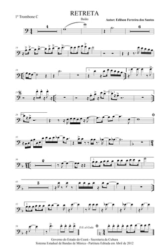 ? 44
4 w
w
Œ
.˙ 6
?
14
≈
œ˘ œ˘ œ .œ> œ œ˘ œ˘ œ .œ> œ œ œ œ œ˘
œ ˙
Ó Ó Œ Œ ‰. R
œ œ œ œ œ
? .. ..
18
œœœ ˙ Œ Œ
.˙
∑
1.
Œ
œ
≈
œ œ œ œ œ œ 2.
≈
œ .
J
œ œ
‰ J
œ>
? .. ..
23
%
Ó ≈
œ. œ.
≈ J
œ.
≈ ∑ Ó ≈ œ. œ>
≈
œ œ> 1, 3.œ ≈ œ>
Ó. ∑
?
28 2.œ ≈ œ>
Ó. Œ ‰ ≈ R
œ œ œ œ œ ≈
.
J
œ .œ œ œ œ .œ
J
œ
ﬁ
w
?
b 4
2
32
≈œœœœ
œœ
œ œ œ œ œb œ .œ
Œ
œ> œ
‰ ‰
œœ
‰. R
œb œ .œb .˙
∑
? b 42 ..
36 2
‰ J
œ œ œœ ≈Œ
1.
œ œ œ œ œ œ œ œ œ œ œ œ ˙
?
b ..
43 5
≈ R
œ
‰ J
œ
‰
œ œ œ œ
≈
œ œ œ
Œ ∑
? b
52 2.
œœ œ œ œ œ œ œ œ
R
œ
≈
.
J
œ œ
‰ J
œ œ œ
≈
.
J
œb œ
≈
.
J
œb œ
≈
.
J
œ œ
?
b n 4
4
59
≈
.
J
œ œ
‰
.œ>
D.S. al Coda
œ. œ. œ. œ> ﬁ œ. œ. œ. œ. œ œ œ œ œ œ
Governo do Estado do Ceará - Secretaria da Cultura
Sistema Estadual de Bandas de Música - Partitura Editada em Abril de 2012
RETRETA
Autor: Edilson Ferreira dos SantosBaião
1º Trombone C
 