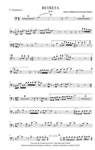 ? 44
4 w
w
Œ .˙ 6
?
14
≈ œ
˘
œ˘
œ .œ> œ œ˘ œ˘ œ .œ> œœ œ œ œ˘
œ˙ Ó Ó Œ Œ ‰. R
œ œ œ œ œ
? .. ..
18
œœœ ˙ Œ Œ
.˙
∑
1.
Œ
œ
≈
œ œ œ œ œ œ 2.
≈
œ .
J
œ œ
‰ J
œ>
? .. ..
23
%
Ó ≈
œ. œ.
≈ J
œ.
≈ ∑ Ó ≈ œ. œ>
≈
œ œ> 1, 3.œ ≈ œ>
Ó. ∑
?
28 2.œ ≈ œ>
Ó. Œ ‰ ≈ R
œ œ œ œ œ
≈
.
J
œ .œ œ œ œ .œ
J
œ ﬁw
?
b 4
2
32
≈ œ œ œ œ
œ œ
œ œ œ œ œb œ .œ
Œ œ>œ‰ ‰ œœ‰. R
œ œ .œ .˙ ∑
? b 42 ..
36 2
‰
J
œ œ œœ ≈Œ
1.
œœ œœœ œ œœ œ œ œ œ ˙ 5
?
b ..
48
≈ R
œ
‰ J
œ
‰
œ œ œ œ ≈
œ œ œ Œ ∑
2.
œ œ œ œ œ œ
? b
53
œ œ œ
R
œ ≈
.
J
œ œ
‰ J
œ œ œ
≈
.
J
œ œ
≈
.
J
œ œ
≈
.
J
œ œ
?
b n 4
4
59
≈
.
J
œ œ
‰
.œ> D.S. al Codaœ. œ. œ. œ> ﬁ œ. œ. œ. œ. œ œ œ œ œ œ
Governo do Estado do Ceará - Secretaria da Cultura
Sistema Estadual de Bandas de Música - Partitura Editada em Abril de 2012
RETRETA
Autor: Edilson Ferreira dos SantosBaião
2º Trombone C
 