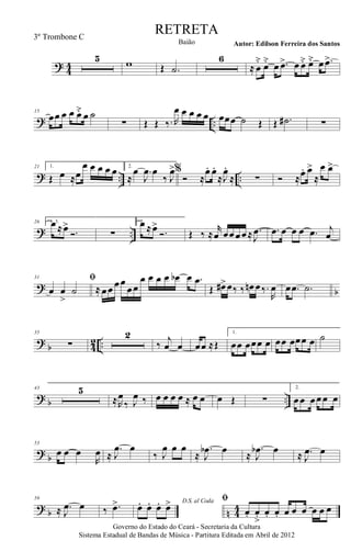? 44
5 w Œ .˙
6
≈ œ
˘ œ˘ œ .œ> œ œ˘ œ˘ œ .œ>
? ..
15
œœ œ œ œ˘ œ ˙
∑ Œ Œ ‰. R
œ œ œ œ œ œœœ ˙ Œ Œ .˙# ∑
? .. ..
21 1.
Œ œ ≈œ
œ œ œ œ œ 2.
≈
œ .
J
œ œ
‰ J
œ>%
Ó ≈
œ. œ.
≈J
œ.
≈ ∑ Ó ≈œ. œ>
≈
œ œ>
? ..
26 1, 3.œ ≈œ>
Ó. ∑
2.œ ≈œ>
Ó. Œ ‰ ≈
r
œ œœœœ≈ .
J
œ .œ œ œ œ .œ j
œ
? b
31 ﬁ
œ œ
>
˙ ≈ œœ œœ
œœ
œ œ œ œ œb œ .œ
Œ œ#>œ‰ ‰ œn œ‰.
R
œ œ .œ .˙
?
b 4
2 ..
35
∑
2
‰
j
œ œ œœ ≈Œ
1.
œœ œœœ œ œœ œœœ œ ˙
? b ..
43 5
≈R
œ
‰ J
œ ‰ œ œ œ œ ≈ œ œ œ Œ ∑
2.
œœ œœœ œ
?
b
53
œ œ œ
R
œ ≈
.
J
œ œ
‰ J
œ œ œ
≈
.
J
œb œ ≈
.
J
œb œ ≈ .
J
œ œ
? b n 44
59
≈ .
J
œ œ ‰ .œ> D.S. al Coda
œ. œ. œ. œ> ﬁ
œ. œ
>. œ. œ. œ œ œ œ œ œ
Governo do Estado do Ceará - Secretaria da Cultura
Sistema Estadual de Bandas de Música - Partitura Editada em Abril de 2012
RETRETA
Autor: Edilson Ferreira dos SantosBaião
3º Trombone C
 