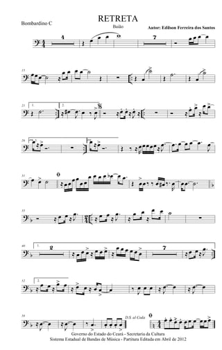? 44
4
Œ œ œ œ w 7
Ó
œ œ œ œ
? ..
15
œœœ ˙ ≈
œ œ œ œ ˙
Œ ∑ Œ œ
˙>
Œ
.˙ Œ œ
˙>
? .. ..
21 1.
Œ .˙
2.
≈ œ# .
J
œ œ ‰
J
œ>%
Ó ≈œ. œ.
≈J
œ.
≈ ∑ Ó ≈ œ. œ>
≈
œ œ>
? ..
26 1, 3.œ ≈œ>
Ó. ∑
2.œ ≈œ>
Ó. Œ ‰ ≈R
œœœœœ≈
.
J
œ .œ œ œ œ .œ
J
œ
? b
31 ﬁ
œ œ> ˙ ≈œœœœ
œ œ
œ œ œ œ œb œ .œ
Œ œ
>
œ‰ ‰ œ œ# ‰.
R
œ œ .œ .˙
?
b 4
2 ..
35
Ó ≈ œ œ ≈
.
J
œ
≈ œ œ ≈
.
J
œ
≈
œ œ
≈
œ œ ˙
∑
? b ..
40 1. 2
≈ œ œ œ>
≈ œ œ œ>
≈
œ œ œ œ œ œ
> 7
≈œ œ≈
.
J
œ
?
b
52 2.
≈
œ œ ≈
œ> œ ≈ œ> œ ≈ œ œ
>
œ ‰ J
œ œ œ ≈ .
J
œ œ ≈ .
J
œ œ
? b n 44
58
≈ .
J
œ œ ≈ .
J
œ œ ‰ .œ
>
D.S. al Coda
œ. œ. œ. œ
>
ﬁ œ. œ.
œ>. œ. œ œ œ œœ œ>
Governo do Estado do Ceará - Secretaria da Cultura
Sistema Estadual de Bandas de Música - Partitura Editada em Abril de 2012
RETRETA
Autor: Edilson Ferreira dos SantosBaião
Bombardino C
 