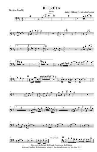 ? ## 44
4
Œ œ œ œ w 7
Ó
œ œ œ œ
? ## ..
15
œœœ ˙ ≈
œ œ œ œ ˙
Œ ∑ Œ œ
˙>
Œ
.˙
Œ œ
˙>
? ## .. ..
21 1.
Œ .˙
2.
≈ œ# .
J
œ œ ‰ J
œ>%
Ó ≈œ. œ.
≈J
œ.
≈ ∑ Ó ≈
œ. œ>
≈
œ œ>
? ## ..
26 1, 3.œ ≈œ>
Ó. ∑
2.œ ≈œ>
Ó. Œ ‰ ≈R
œœœœœ≈
.
J
œ .œ œ œ œ .œ
J
œ
? ## n#
31 ﬁœ œ> ˙ ≈œœœœ
œœ
œ œ œ œ œn œ .œ
Œ œ>œ‰ ‰ œ œ# ‰.
R
œ œ .œ .˙
? #
4
2 ..
35
Ó ≈ œ œ ≈
.
J
œ
≈
œ œ
≈
.
J
œ
≈
œ œ
≈
œ œ ˙
∑
? # ..
40 1. 2
≈ œœœ>
≈ œœœ>
≈
œ œœœœœ> 7
≈œ œ≈
.
J
œ 2.
≈
œ œ≈
œ> œ
? #
53
≈ œ> œ ≈ œ œ
>
œ ‰ J
œ œ œ ≈ .
J
œ œ ≈ .
J
œ œ ≈ .
J
œ œ
? # ## 44
59
≈ .
J
œ œ ‰ .œ
> D.S. al Coda
œ. œ. œ. œ
> ﬁ œ. œ.
œ>. œ. œ œ œ œ œ œ>
Governo do Estado do Ceará - Secretaria da Cultura
Sistema Estadual de Bandas de Música - Partitura Editada em Abril de 2012
RETRETA
Autor: Edilson Ferreira dos SantosBaião
Bombardino Bb
 