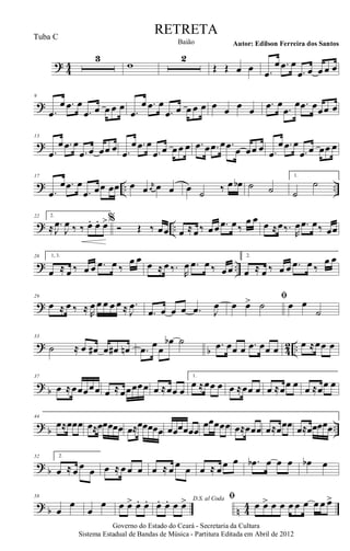 ? 44
3
w
2
Œ Œ œ œ .œ
œ .œ œ
.œ œ œ œ œ
?
9
.œ
œ .œ œ
.œ œ œ œ œ .œ
œ .œ œ
.œ œ œ œ œ œ œ œ œ
.œ œ .œ
œ .œ œœœ œ
?
13
.œ
œ .œ œ
.œ œ œœ œ .œ
œ .œ œ
.œ œ œœ œ .œ œ .œ œ .œ œ œœ œ .œ
œ .œ œ
.œ œ œœ œ
? .. ..
17
.œ
œ .œ œ
.œ œœ œœ œ œ r
œ œ œ œ ˙ ‰ œ œb ˙ ˙
1.
˙
˙
? ..
22 2.
≈ .
J
œ
J
œ ‰ ‰. œ. œ. œ>%
Ó Œ ‰ œœ œ ≈œ‰ œœ .œ œ‰
œ œ œ ≈œ‰.
R
œ .œ œ‰ œœ
? ..
26 1, 3.
œ ≈ œ ‰ œ œ .œ œ ‰
œ œ œ ≈ œ ‰.
R
œ .œ œ ‰ œœ
2.
œ ≈ œ ‰ œ œ .œ œ ‰
œ œ
?
29
œ ≈ œ ‰ ≈ R
œ œ œ œ œ ≈ .
J
œ
.œ œ œ œ .œ J
œ
ﬁ
œ œ> ˙ œ œ
˙
? b 42 ..
33
˙ ≈ œ œ# œ œ# œn .œ œœ
œb ˙ .œ œœ œ .œ œœ œ œ ≈œœ œ
? b
37
œ ≈œœœœœ œ ≈œœœœœ œ ≈œœ œ
1.
œ ≈œœ œ œ ≈œœ œ œ ≈œœ œ œ ≈œœ œ
? b ..
44
œ≈œœœ œ≈œœœœœ œ≈œœœœœ œœœœœœ
œœœœœ œ≈œœœ œ≈œœœ œ≈œœœœœ
? b
52 2.
œ ≈ œ œ œ œ ≈ œ œ œ œ ≈ œ œ œ œ ≈ œœ œ .œb œ œ œ œb œ
? b n 44
58
œ
œ
œ
œ œ œ> œ. œ. D.S. al Coda
œ. œ. œ œ> ﬁ
œ œ> œ œ œ œ œ œ œ œ>
Governo do Estado do Ceará - Secretaria da Cultura
Sistema Estadual de Bandas de Música - Partitura Editada em Abril de 2012
RETRETA
Autor: Edilson Ferreira dos SantosBaião
Tuba C
 