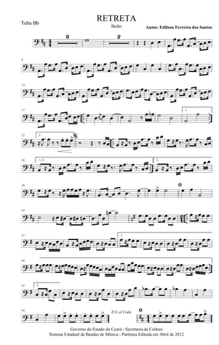 ? ## 44
3 w 2
Œ Œ œ œ .œ
œ .œ œ
.œ œ œœ œ
? ##
9
.œ
œ .œ œ
.œ œ œœ œ
.œ
œ .œ œ
.œ œ œœ œ œ œ œ œ .œ œ
.œ
œ .œ œœœ œ
? ##
13
.œ
œ .œ œ
.œ œ œœ œ .œ
œ .œ œ
.œ œ œœ œ .œ œ .œ œ .œ œ œœ œ .œ
œ .œ œ
.œ œ œœ œ
? ## .. ..
17
.œ
œ .œ œ
.œ œœ œœ œ œ r
œ œ œ œ ˙ ‰
œ œb ˙ ˙
1.
˙
˙
? ## ..
22 2.
≈
.
J
œ
J
œ ‰ ‰. œ. œ. œ>%
Ó Œ ‰ œœ œ ≈œ‰ œœ .œ œ‰
œ œ œ ≈œ‰. R
œ .œ œ‰ œœ
? ## ..
26 1, 3.
œ ≈ œ ‰ œ œ .œ œ ‰
œ œ œ ≈ œ‰. R
œ .œ œ‰ œœ
2.
œ ≈ œ ‰ œ œ .œ œ ‰
œ œ
? ##
29
œ ≈ œ‰ ≈ R
œ œœ œ œ≈ .
J
œ .œ œ œ œ .œ J
œ ﬁ
œ œ> ˙ œ œ
˙
? ## n# 42 ..
33
˙ ≈ œ œ# œ œ# œn .œ œœ
œn ˙ .œ œœ œ .œ œœ œ œ ≈œœ œ
? #
37
œ ≈œœœœœ œ ≈œœœœœ œ ≈œœ œ
1.
œ ≈œœ œ œ ≈œœ œ œ ≈œœ œ œ ≈œœ œ
? # ..
44
œ≈œœœ œ≈œœœœœ œ≈œœœœœ œœœœœœ
œœœœœ œ≈œœœ œ≈œœœ œ≈œœœœœ
? #
52 2.
œ ≈œœ œ œ ≈œœ œ œ ≈œœ œ œ ≈œœ œ .œb œ œ œ œb œ
œ
œ
? # ## 44
59
œ
œ œ œ> œ. œ. D.S. al Coda
œ. œ. œ œ> ﬁ
œ œ> œ œ œ œ œ œ œ œ>
Governo do Estado do Ceará - Secretaria da Cultura
Sistema Estadual de Bandas de Música - Partitura Editada em Abril de 2012
RETRETA
Autor: Edilson Ferreira dos SantosBaião
Tuba Bb
 