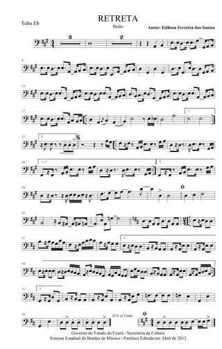 ? ###
44
3
w
2
Œ Œ œ œ .œ œ .œ œ .œ œ
œœ œ
? ###
9
.œ œ .œ œ .œ œ œœ œ .œ œ .œ œ
.œ œ œœ œ œ œ œ œ
.œ œ .œ
œ .œ œœœ œ
? ###
13
.œ œ .œ œ .œ
œ œœœ .œ œ .œ œ .œ œ œœœ .œ œ .œ œ .œ œ œœœ .œ œ .œ œ .œ œ œœœ
? ### .. ..
17
.œ œ .œ œ .œ œœ œœ œ œ r
œ œ œ œ ˙ ‰ œ œb ˙ ˙ 1.
˙ ˙
? ##
# ..
22 2.
≈ .
J
œ
J
œ ‰ ‰. œ. œ. œ
>%
Ó Œ ‰
œœ œ ≈œ‰ œœ .œ œ‰ œ œ œ ≈œ‰.
R
œ .œ œ‰ œœ
? ### ..
26 1, 3.
œ ≈ œ
‰ œ œ .œ œ ‰ œ œ œ ≈œ‰.
R
œ .œ œ‰
œœ
2.
œ ≈ œ
‰ œ œ .œ œ ‰ œ œ
? ##
#
29
œ ≈ œ ‰ ≈
R
œœœ œœ≈ .
J
œ .œ œ œ œ .œ J
œ ﬁœ
œ
>
˙ œ œ ˙
? ### n## 42 ..
33
˙ ≈ œ œ# œ œ# œn .œ œœ
œn ˙ .œ œœ œ .œ œœ œ œ ≈œœ œ
? ##
37
œ ≈œœœœœ œ ≈œœœœœ œ ≈œœ œ
1.
œ ≈œœ œ œ ≈œœ œ œ ≈œœ œ œ ≈œœ œ
? ## ..
44
œ≈œœœ œ≈œœœœœ œ≈œœœœœ œœœœœœ
œœœœœ œ≈œœœ œ≈œœœ œ≈œœœœœ
? ##
52 2.
œ ≈œœ œ œ ≈œœ œ œ ≈œœ œ œ ≈œœ œ .œn œ œ œ œn œ
œ
œ
? ## ###
44
59
œ
œ œ œ
>
œ. œ. D.S. al Coda
œ. œ. œ œ
> ﬁ
œ œ
>
œ œ œ œ œ œ œ œ>
Governo do Estado do Ceará - Secretaria da Cultura
Sistema Estadual de Bandas de Música - Partitura Editada em Abril de 2012
RETRETA
Autor: Edilson Ferreira dos SantosBaião
Tuba Eb
 