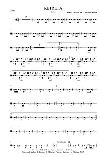 ã 44
7
Œ œ œ ≈ .
J
œ œ œ Œ œ œ ≈ .
J
œ œ œ Œ œ œ ≈ .
J
œ œ œ Œ œ œ ≈ .
J
œ œ œ
ã
12
Œ œ œ ≈ .
J
œ œ œ Œ œ œ ≈ .
J
œ œ œ Œ œ œ ≈ .
J
œ œ œ Œ œ œ ≈ .
J
œ œ œ Œ œ œ ≈ .
J
œ œ œ
ã .. ..
17
Œ œ œ ≈ .
J
œ œ œ
3 1.
∑
2.
œœ‰ Œ Œ ‰
J
œ>%
Ó ≈œ œ‰
J
œ
rufo
ã ..
24
œ œ
‰ ‰ r
œ
≈
œ œ
‰ ≈ r
œ
‰
Œ ≈
.J
œ
Ó
rufo
œ œ
‰ ‰ r
œ
≈
œ œ
‰ ≈ r
œ
‰
Œ ≈
.J
œ
Ó
rufo
1, 3.
œœ
‰ ‰ r
œ
≈
œ œ
‰ ≈ r
œ
‰
Œ ≈
.J
œ
Ó
rufo
ã ..
27
œ œ
‰ ‰ r
œ
≈
œ œ
‰ ≈ r
œ
‰
Œ ≈
.J
œ
Ó
rufo
2.
œ œ
‰ ‰ r
œ
≈
œ œ
‰ ≈ r
œ
‰
Œ ≈
.J
œ
Ó
rufo
œ œ
‰ ‰ r
œ
≈
œ œ
‰ ≈ r
œ
‰
Œ ≈
.J
œ
Ó
rufo
ã
30
≈ œœœ ≈ ≈
R
œ≈ ‰
J
œ Œ
ﬁ
≈ .
J
œ Œ ≈ .
J
œ Œ ≈ .
J
œ Œ ≈ .
J
œ Œ ≈ .
J
œ Œ œœ œŒ
ã 42 ..
34
≈ .
J
œ Œ œœ‰ ≈≈‰ ≈ .
J
œ Œ ‰
J
œ Œ ‰
J
œ Œ ‰
J
œ Œ ‰
J
œ Œ ‰
J
œ Œ
ã ..
40 1.
‰
J
œŒ ‰
J
œŒ ‰
J
œŒ ‰
J
œŒ ‰
J
œŒ ‰
J
œŒ ‰
J
œŒ ‰
J
œŒ ‰
J
œŒ ‰
J
œŒ ‰
J
œŒ ‰
J
œŒ
ã
52 2.
‰
J
œ Œ ‰
J
œ Œ ‰
J
œ Œ ‰
J
œ Œ ≈
J
œ ≈
J
œ ≈ ≈
J
œ ‰
J
œ ‰
ã 4
4
58
≈
J
œ ≈
J
œ ‰
J
œ ‰
J
œ ‰
J
œ ‰
J
œ ‰
D.S. al Coda
Œ ‰
J
œ> ﬁ
≈ .
J
œ Œ ≈ œ œ œ œ œ
Governo do Estado do Ceará - Secretaria da Cultura
Sistema Estadual de Bandas de Música - Partitura Editada em Abril de 2012
RETRETA
Autor: Edilson Ferreira dos SantosBaião
Caixa
 