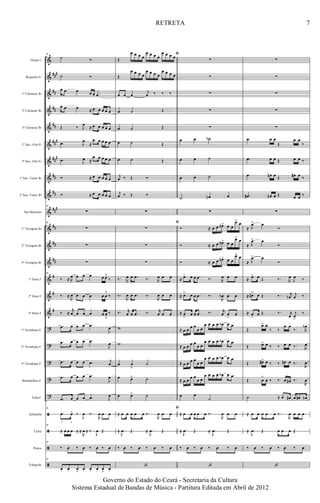 &
&
&
&
&
&
&
&
&
&
&
&
&
&
&
&
?
?
?
?
?
ã
ã
ã
ã
###
##
##
##
###
##
#
##
##
###
##
##
##
#
#
#
Flauta C
Requinta Eb
1º Clarinete Bb
2º Clarinete Bb
3º Clarinete Bb
1º Sax.-Alto Eb
2º Sax.-Alto Eb
1º Sax.-Tenor Bb
2º Sax.-Tenor Bb
Sax Barítono
1º Trompete Bb
2º Trompete Bb
3º Trompete Bb
1º Horn F
2º Horn F
3º Horn F
1º Trombone C
2º Trombone C
3º Trombone C
Bombardino C
Tuba C
Zabumba
Caixa
Pratos
Triângulo
30
˙ Ó
˙ Ó
œ .œ œ œ œ .œ
œ .œ œ ≈ œ œ œ œ œ
Œ ‰ J
œ ≈ œ œ œ œ œ
.œ J
œ
≈
œ œ œ œ œ
.œ J
œ ≈
œ œ œ œ œ
Ó ≈ œ œ œ œ œ
Ó ≈ œ œ œ œ œ
30
∑
30
∑
∑
∑
30
‰ ≈ R
œ œ œ œ œ œ˘
‰
‰ ≈
R
œ œ œ œ œ œ
˘
‰
‰ ≈
r
œ œ œ œ œ œ
ﬂ
‰
.œ œ œ œ .œ
J
œ
.œ œ œ œ .œ
J
œ
.œ œ œ œ .œ j
œ
.œ œ œ œ .œ
J
œ
.œ œ œ œ .œ J
œ
30
.œ. œ> ‰
J
œ ‰.
R
œ œ œ
f a
30
≈ œ œ œ ≈ ≈
R
œ ≈ ‰
J
œ Œ
30
‰ œ ‰ œ ‰ œ ‰ œ
30
œ. œ. œ
>
œ. œ. œ. œ
>
œ.
ﬁ
Œ
œ œ œ œ
œ œ œ œ
œ œ œ œ
Œ
œ œ œ œ
œ œ œ œ
œ œ œ œ
œ œ œ
j
œ ‰ ‰ ‰
œ ˙ Œ
œ ˙ Œ
œ ˙ Œ
œ ˙ Œ
j
œ ‰ Œ Ó
j
œ ‰ Œ Ó
∑
ﬁ
∑
∑
∑
‰. R
œ œ .œ ‰. R
œ œ œ
‰.
R
œ œ .œ ‰.
R
œ œ œ
‰. r
œ œ .œ ‰. r
œ œ œ
w
w
œ œ
>
˙
œ œ> ˙
œ œ> ˙
ﬁ
≈ œ œ œ œ œ ‰.
R
œ œ œ
≈ .
J
œ Œ ≈ .
J
œ Œ
‰ œ ‰ œ ‰ œ ‰ œ
‘
∑
∑
∑
∑
∑
œ œ ˙b
œ œ ˙
œ œ ˙
˙ œn œ
∑
Ó ≈ œ œ œn> œ œ
œ> œ
Ó ≈ œ œ œn> œ œ
œ>
œ
Ó ≈ œ œ œn> œ œ
œ> œ
≈ œ> œ œ .œ ‰. R
œ œ œ
≈ œ> œ œ .œ ‰.
R
œb œ œ
≈ œ
>
œ œ .œ ‰. r
œ œ
>
œ
≈ œ œ œ œ
œ œ
œ œ œ œ œb œ .œ
≈ œ œ œ œ
œ œ
œ œ œ œ œb œ .œ
≈ œ œ œ œ
œ œ
œ œ œ œ œb œ .œ
≈ œ œ œ œ
œ œ
œ œ œ œ œb œ .œ
œ œ
˙
≈ œ œ œ œ œ ‰.
R
œ œ œ
≈ .
J
œ Œ ≈ .
J
œ Œ
‰ œ ‰ œ ‰ œ ‰ œ
‘
∑
∑
∑
∑
∑
.œ œ œ
Œ
œ œ
‰
.œ œ œ Œ œ œ ‰
.œ œn œ Œ œ# œ ‰
.œ# œn œ Œ œ œ ‰
∑
≈
.
J
œ> œ
Ó
≈
.
J
œ> œ
Ó
≈
.
J
œ> œ
Ó
≈ œ> œ Œ ‰. R
œ
J
œ ‰
≈ œ#> œ Œ ‰. r
œb
j
œ ‰
≈ œ
>
œ Œ ‰. r
œ
j
œ>
‰
Œ
œ> œ
‰ ‰
œ œ
‰. R
œb
Œ œ> œ ‰ ‰ œ œ ‰. R
œ
Œ œ#> œ ‰ ‰ œn œ ‰.
R
œ
Œ œ
>
œ ‰ ‰ œ œ# ‰.
R
œ
˙ ≈ œ œ# œ œ# œn
≈ œ œ œ œ œ ‰.
R
œ œ œ œ
≈ .
J
œ Œ œ œ œ Œ
‰ œ ‰ œ ‰ œ ‰ œ
‘
7
Governo do Estado do Ceará - Secretaria da Cultura
Sistema Estadual de Bandas de Música - Partitura Editada em Abril de 2012
RETRETA
 