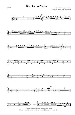 & b 4
2 ..
4
‰. R
œ œ œ œ œ% œ ≈ œ œ œ œ œ œ ≈ œ œ œ œ œ
& b
8 œ œ œ œ œ œ œ œ œ œ ≈ œ œ œ œ œ œ œ œ œ œ œ œb œ ˙ œ Œ
& b ..
13
‰. R
œ œ œ œ œ œ œ œ œ œ œ œ œ 1
œ ≈ œ œ œ œ œ 2
J
œ ‰ Œ
& b
17
≈
œ œ œ J
œ
Ÿ
‰ ≈
œ œ œ J
œ
Ÿ
‰ ≈
œ œ œ J
œ
Ÿ
‰ ≈
œ œ œ J
œ
Ÿ
‰ œ œ
& b
22
˙ œ Œ
J
œ ‰
œ œ œ œ œ œ J
œ ‰ Œ ˙ ˙
& b
29
˙ ˙ ∑ Œ ≈œ œ ≈ œ œ ≈ œ œ œn J
œ ‰ Œ
2
& b
37
ﬁ
∑ D.S. al Coda‰. R
œ œ œ œ œ ﬁ
‰ ≈ R
œ œ œ œ œ œ œ œ œ œ œ œ œ œ œ J
œ>
‰
Governo do Estado do Ceará - Secretaria da Cultura
Sistema Estadual de Bandas de Música - Partitura Editada em Novembro/2008
Riacho do Navio Luiz Gonzaga e Zé Dantas
Adap. p/ Banda Estevam Filho
Flauta
 