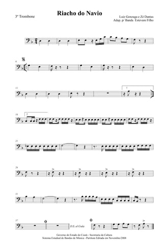 ?
b 4
2 œ œ œ œ œ œ ≈ œ œ œ œ œ œ œ
J
œ ‰ Œ
?
b ..
6 %
œ œ
R
œ ≈ ‰ Œ œ œ R
œ ≈ ‰ Œ œ œ
?
b ..
11
œ œ œ œ
J
œ ‰ Œ ∑
1
≈ J
œ ≈ Œ
?
b
16 2
œ œ œ ≈ œ œ œ œ œ ≈ œ œ œ œ ≈ œ œ ≈ œ œ œ œ œ œ œ ≈ œ œ œ œ œ œ œ ≈ œ œ œ œ ≈
?
b
21
œb œ œ œ œ œ œ œ ˙ œ Œ ‰.
R
œ œ œ œ œ œ œ œ œ œ œ œ œ
?
b
26
J
œ ‰ Œ ≈ J
œ>
≈ Œ ≈ J
œ>
≈ Œ ≈ J
œ>
≈ Œ ≈ J
œ>
≈ Œ
?
b
31
œ œ ˙ œ Œ ‰. R
œ œ œ œ œ œ œ œ œ œ œ œ œ œ œ ‰ Œ
?
b
37
ﬁ
∑ D.S. al Coda∑
ﬁ
J
œ ‰ Œ œ œ œ œ ‰ J
œ J
œ>
‰
Governo do Estado do Ceará - Secretaria da Cultura
Sistema Estadual de Bandas de Música - Partitura Editada em Novembro/2008
Riacho do Navio Luiz Gonzaga e Zé Dantas
Adap. p/ Banda Estevam Filho
3º Trombone
 